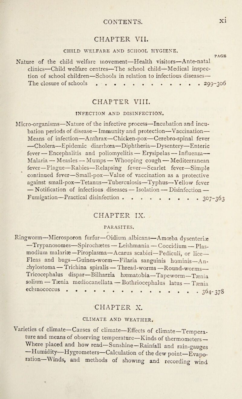 CHAPTER VII. CHILD WELFARE AND SCHOOL HYGIENE. PAGE Nature of the child welfare movement—Health visitors—Ante-natal clinics—Child welfare centres—The school child—Medical inspec¬ tion of school children—Schools in relation to infectious diseases— The closure of schools.299-306 CHAPTER VIII. INFECTION AND DISINFECTION. Micro-organisms—Nature of the infective process—Incubation and incu¬ bation periods of disease—Immunity and protection—Vaccination— Means of infection—Anthrax—Chicken-pox—Cerebro-spinal fever —Cholera—Epidemic diarrhoea—Diphtheria—Dysentery—Enteric fever — Encephalitis and poliomyelitis—Erysipelas — Influenza— Malaria — Measles — Mumps —- Whooping cough — Mediterranean fever—Plague—Rabies—Relapsing fever—Scarlet fever—Simple continued fever—Small-pox—Value of vaccination as a protective against small-pox—Tetanus—Tuberculosis—Typhus—Yellow fever — Notification of infectious diseases — Isolation — Disinfection — Fumigation—Practical disinfection.307—363 CHAPTER IX. PARASITES. Ringworm—Microsporon furfur—Oidium albicans—Amoeba dysenteric —Trypanosomes—Spirochetes — Leishmania — Coccidium — Plas¬ modium malarise —Piroplasma—Acarus scabiei—Pediculi, or lice_ Fleas and bugs—Guinea-worm—Filaria sanguinis hominis—An- chylostoma — Trichina spiralis — Thread-worms —Round-worms_ Tricocephalus dispar—Bilharzia hematobia—Tapeworm—Tenia solium — Tenia mediocanellata — Bothriocephalus latus — Tenia echinococcus. ^ CPIAPTER X. CLIMATE AND WEATHER. Varieties of climate—Causes of climate—Effects of climate—Tempera¬ ture and means of observing temperature—Kinds of thermometers — Where placed and how read—Sunshine —Rainfall and rain-gauges —Humidity—Hygrometers—Calculation of the dew point—Evapo¬ ration Winds, and methods of showing and recording wind