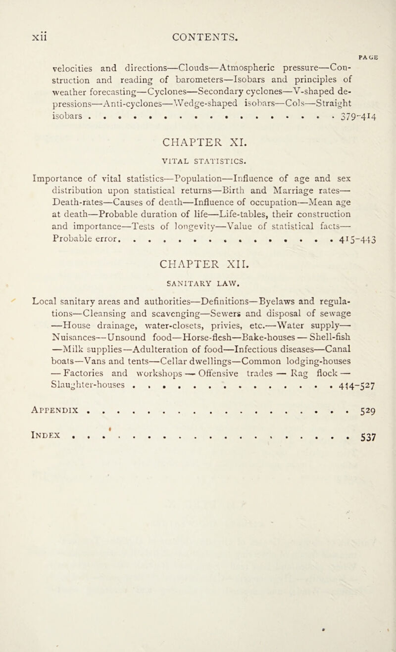 velocities and directions—Clouds—Atmospheric pressure—Con¬ struction and reading of barometers—Isobars and principles of weather forecasting—Cyclones—Secondary cyclones—V-shaped de¬ pressions—Anti-cyclones—Wedge-shaped isobars—Cols—Straight isobars ... 379-414 CHAPTER XI. VITAL STATISTICS. Importance of vital statistics—Population—Influence of age and sex distribution upon statistical returns—Birth and Marriage rates— Death-rates—Causes of death—Influence of occupation—Mean age at death—Probable duration of life—Life-tables, their construction and importance—Tests of longevity—Value of statistical facts— Probable error.415-443 CHAPTER XII. SANITARY LAW. Local sanitary areas and authorities—Definitions—Byelaws and regula¬ tions—Cleansing and scavenging—Sewers and disposal of sewage —House drainage, water-closets, privies, etc.—Water supply—- Nuisances— Unsound food—Horse-flesh—Bake-houses — Shell-fish —Milk supplies—Adulteration of food—Infectious diseases—Canal boats—Vans and tents—Cellar dwellings—Common lodging-houses — Factories and workshops -— Offensive trades— Rag flock — Slaughter-houses .434-527 Appendix.529 Index • S37