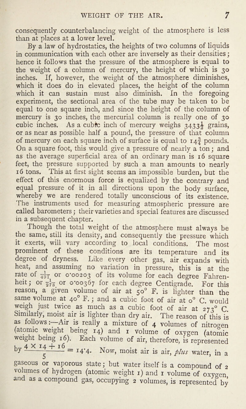 consequently counterbalancing weight of the atmosphere is less than at places at a lower level. By a law of hydrostatics, the heights of two columns of liquids in communication with each other are inversely as their densities; hence it follows that the pressure of the atmosphere is equal to the weight of a column of mercury, the height of which is 30 inches. If, however, the weight of the atmosphere diminishes, which it does do in elevated places, the height of the column which it can sustain must also diminish. In the foregoing experiment, the sectional area of the tube may be taken to be equal to one square inch, and since the height of the column of mercury is 30 inches, the mercurial column is really one of 30 cubic inches. As a cubfc inch of mercury weighs 3433^ grains, or as near as possible half a pound, the pressure of that column of mercury on each square inch of surface is equal to iqf pounds. On a square foot, this would give a pressure of nearly a ton; and as the average superficial area of an ordinary man is 16 square feet, the pressure supported by such a man amounts to nearly 16 tons. This at first sight seems an impossible burden, but the effect of this enormous force is equalized by the contrary and equal pressure of it in all directions upon the body surface, whereby we are rendered totally unconscious of its existence. The instruments used for measuring atmospheric pressure are called barometers; their varieties and special features are discussed in a subsequent chapter. Though the total weight of the atmosphere must always be the same, still its density, and consequently the pressure which it exerts, will vary according to local conditions. The most prominent of these conditions are its temperature and its degree of dryness. Like every other gas, air expands with heat, and assuming no variation in pressure, this is at the rate of or 0*00203 of its volume for each degree Fahren¬ heit; or 273 or 0*00367 for each degree Centigrade. For this reason, a given volume of air at 50° F. is lighter than the same volume at 40° F.; and a cubic foot of air at o° C. would weigh just twice as much as a cubic foot of air at 2730 C Similarly, moist air is lighter than dry air. The reason of this is as followsAir is really a mixture of 4 volumes of nitrogen (atomic weight being 14) and 1 volume of oxygen (atomic weight being 16). Each volume of air, therefore, is represented , 4 X 14 -E 16 1 ~-= I4'4- Now, moist air is air, plus water, in a gaseous or vaporous state; but water itself is a compound of 2 volumes of hydrogen (atomic weight 1) and 1 volume of oxygen and as a compound gas, occupying 2 volumes, is represented by