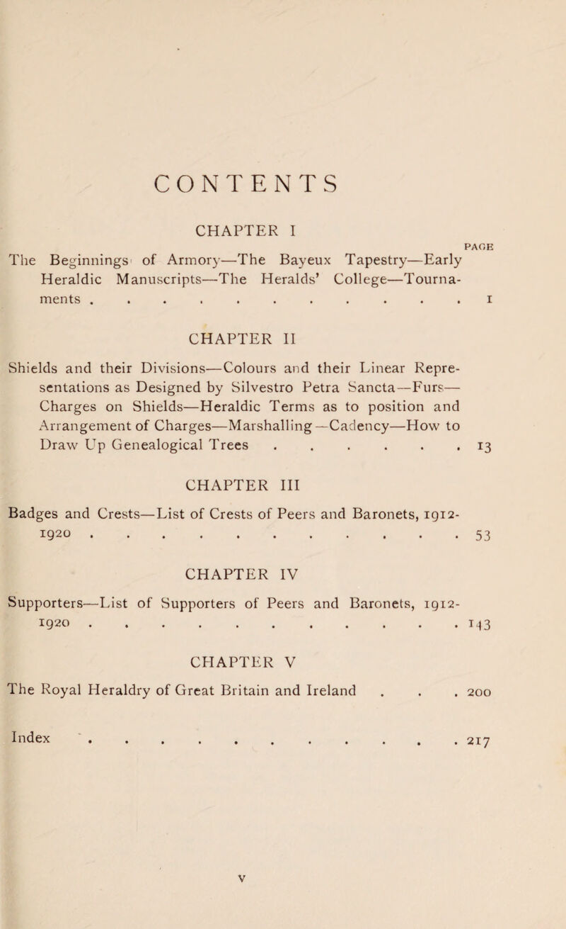 CONTENTS CHAPTER I The Beginnings of Armory—The Bayeux Tapestry—Early Heraldic Manuscripts—The Heralds’ College—Tourna¬ ments ........... CHAPTER II Shields and their Divisions—Colours and their Linear Repre¬ sentations as Designed by Silvestro Petra Sancta—Furs— Charges on Shields—Heraldic Terms as to position and Arrangement of Charges—Marshalling—Cadency—How to Draw Up Genealogical Trees ...... CHAPTER III Badges and Crests—List of Crests of Peers and Baronets, 1912- I92O »•••••••••• CHAPTER IV Supporters—List of Supporters of Peers and Baronets, 1912- 1920. CHAPTER V The Royal Heraldry of Great Britain and Ireland Index PAGE 1 13 53 M3 200 217