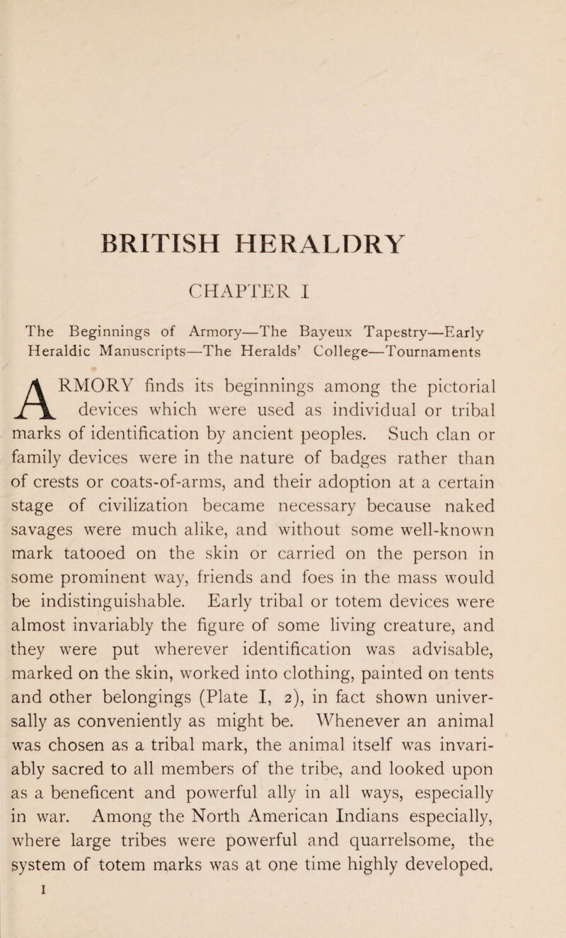 CHAPTER I The Beginnings of Armory—The Bayeux Tapestry—Early Heraldic Manuscripts—The Heralds’ College—Tournaments RMORY finds its beginnings among the pictorial devices which were used as individual or tribal marks of identification by ancient peoples. Such clan or family devices were in the nature of badges rather than of crests or coats-of-arms, and their adoption at a certain stage of civilization became necessary because naked savages were much alike, and without some well-known mark tatooed on the skin or carried on the person in some prominent way, friends and foes in the mass would be indistinguishable. Early tribal or totem devices were almost invariably the figure of some living creature, and they were put wherever identification was advisable, marked on the skin, worked into clothing, painted on tents and other belongings (Plate I, 2), in fact shown univer¬ sally as conveniently as might be. Whenever an animal was chosen as a tribal mark, the animal itself was invari¬ ably sacred to all members of the tribe, and looked upon as a beneficent and powerful ally in all ways, especially in war. Among the North American Indians especially, where large tribes were powerful and quarrelsome, the system of totem marks was at one time highly developed.