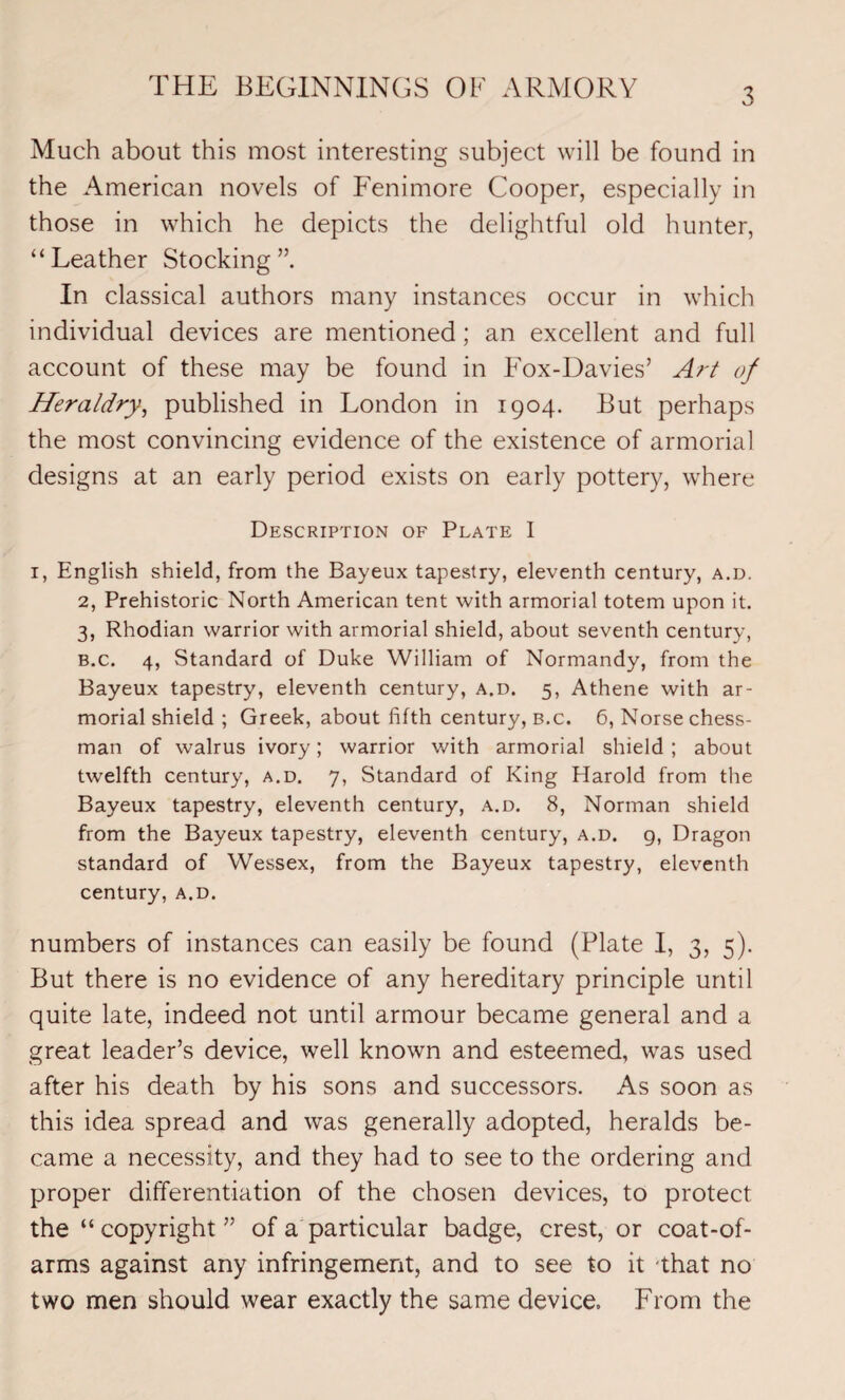 THE BEGINNINGS OK ARMORY Much about this most interesting subject will be found in the American novels of Fenimore Cooper, especially in those in which he depicts the delightful old hunter, “Leather Stocking”. In classical authors many instances occur in which individual devices are mentioned; an excellent and full account of these may be found in Fox-Davies’ Art of Heraldry, published in London in 1904. But perhaps the most convincing evidence of the existence of armorial designs at an early period exists on early pottery, where Description of Plate I 1, English shield, from the Bayeux tapestry, eleventh century, a.d. 2, Prehistoric North American tent with armorial totem upon it. 3, Rhodian warrior with armorial shield, about seventh century, b.c. 4, Standard of Duke William of Normandy, from the Bayeux tapestry, eleventh century, a.d. 5, Athene with ar¬ morial shield ; Greek, about fifth century, b.c. 6, Norse chess¬ man of walrus ivory; warrior with armorial shield ; about twelfth century, a.d. 7, Standard of King Harold from the Bayeux tapestry, eleventh century, a.d. 8, Norman shield from the Bayeux tapestry, eleventh century, a.d. g, Dragon standard of Wessex, from the Bayeux tapestry, eleventh century, a.d. numbers of instances can easily be found (Plate I, 3, 5). But there is no evidence of any hereditary principle until quite late, indeed not until armour became general and a great leader’s device, well known and esteemed, was used after his death by his sons and successors. As soon as this idea spread and was generally adopted, heralds be¬ came a necessity, and they had to see to the ordering and proper differentiation of the chosen devices, to protect the “ copyright ” of a particular badge, crest, or coat-of- arms against any infringement, and to see to it that no two men should wear exactly the same device. From the