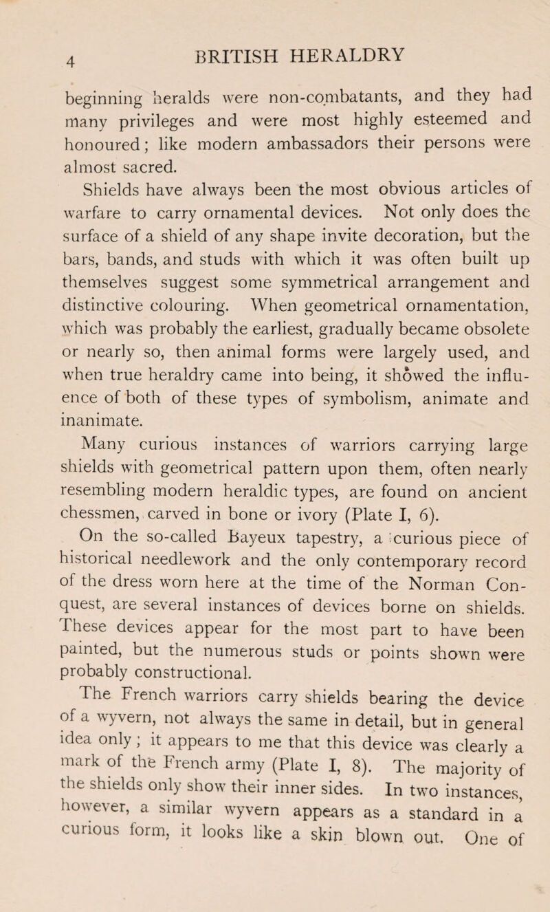 beginning heralds were non-combatants, and they had many privileges and were most highly esteemed and honoured; like modern ambassadors their persons were almost sacred. Shields have always been the most obvious articles of warfare to carry ornamental devices. Not only does the surface of a shield of any shape invite decoration, but the bars, bands, and studs with which it was often built up themselves suggest some symmetrical arrangement and distinctive colouring. When geometrical ornamentation, which was probably the earliest, gradually became obsolete or nearly so, then animal forms were largely used, and when true heraldry came into being, it showed the influ¬ ence of both of these types of symbolism, animate and inanimate. Many curious instances of wrarriors carrying large shields wdth geometrical pattern upon them, often nearly resembling modern heraldic types, are found on ancient chessmen, carved in bone or ivory (Plate I, 6). On the so-called Bayeux tapestry, a : curious piece of historical needlework and the only contemporary record of the dress worn here at the time of the Norman Con¬ quest, are several instances of devices borne on shields. These devices appear for the most part to have been painted, but the numerous studs or points shown were probably constructional. The French warriors carry shields bearing the device of a wyvern, not always the same in detail, but in general idea only; it appears to me that this device wras clearly a mark of the French army (Plate I, 8). The majority of the shields only show7 their inner sides. In twro instances, however, a similar wyvern appears as a standard in a curious form, it looks like a skin blown out. One of