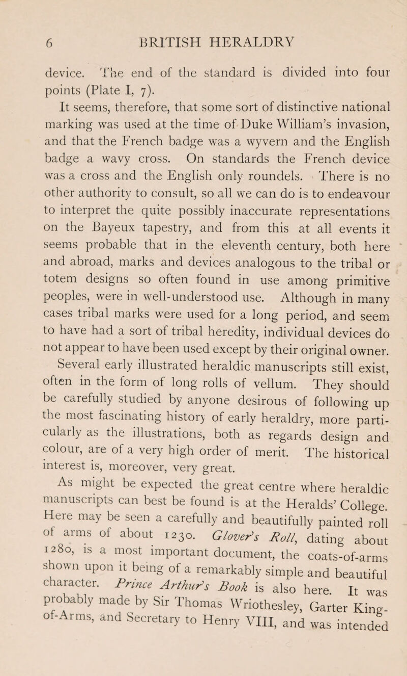 device. The end of the standard is divided into four points (Plate I, 7). It seems, therefore, that some sort of distinctive national marking was used at the time of Duke William’s invasion, and that the French badge was a wyvern and the English badge a wavy cross. On standards the French device was a cross and the English only roundels. There is no other authority to consult, so all we can do is to endeavour to interpret the quite possibly inaccurate representations on the Bayeux tapestry, and from this at all events it seems probable that in the eleventh century, both here and abroad, marks and devices analogous to the tribal or totem designs so often found in use among primitive peoples, were in well-understood use. Although in many cases tribal marks were used for a long period, and seem to have had a sort of tribal heredity, individual devices do not appear to have been used except by their original owner. Several early illustrated heraldic manuscripts still exist, often in the form of long rolls of vellum. They should be carefully studied by anyone desirous of following up the most fascinating history of early heraldry, more parti¬ cularly as the illustrations, both as regards design and colour, are of a very high order of merit. The historical interest is, moreover, very great. As might be expected the great centre where heraldic manuscripts can best be found is at the Heralds’ College. Heie may be seen a carefully and beautifully painted roll of arms of about 1230. Glover's Boll, dating about 1280, is a most important document, the coats-of-arms shown upon it being of a remarkably simple and beautiful character. Prince Arthur's Book is also here. It was probably made by Sir Thomas Wriothesley, Garter King- of-Arms, and Secretary to Henry VIII, and was intended