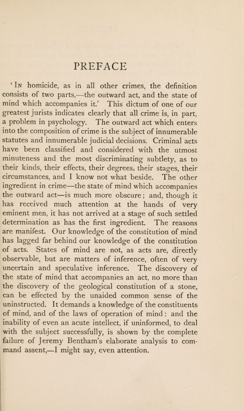 PREFACE ‘ In homicide, as in all other crimes, the definition consists of two parts,—the outward act, and the state of mind which accompanies it.’ This dictum of one of our greatest jurists indicates clearly that all crime is, in part, a problem in psychology. The outward act which enters into the composition of crime is the subject of innumerable statutes and innumerable judicial decisions. Criminal acts have been classified and considered with the utmost minuteness and the most discriminating subtlety, as to their kinds, their effects, their degrees, their stages, their circumstances, and I know not what beside. The other ingredient in crime—the state of mind which accompanies the outward act—is much more obscure; and, though it has received much attention at the hands of very eminent men, it has not arrived at a stage of such settled determination as has the first ingredient. The reasons are manifest. Our knowledge of the constitution of mind has lagged far behind our knowledge of the constitution of acts. States of mind are not, as acts are, directly observable, but are matters of inference, often of very uncertain and speculative inference. The discovery of the state of mind that accompanies an act, no more than the discovery of the geological constitution of a stone, can be effected by the unaided common sense of the uninstructed. It demands a knowledge of the constituents of mind, and of the laws of operation of mind : and the inability of even an acute intellect, if uninformed, to deal with the subject successfully, is shown by the complete failure of Jeremy Bentham’s elaborate analysis to com¬ mand assent,—I might say, even attention.