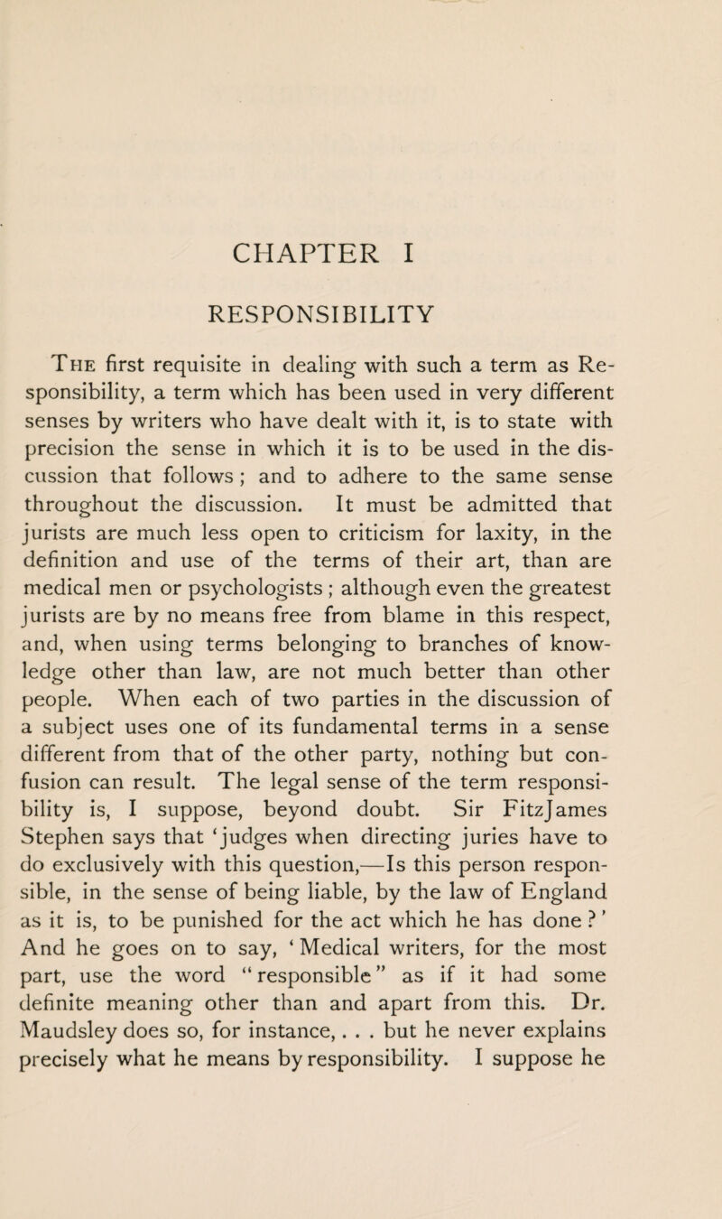 CHAPTER I RESPONSIBILITY The first requisite in dealing with such a term as Re¬ sponsibility, a term which has been used in very different senses by writers who have dealt with it, is to state with precision the sense in which it is to be used in the dis¬ cussion that follows ; and to adhere to the same sense throughout the discussion. It must be admitted that jurists are much less open to criticism for laxity, in the definition and use of the terms of their art, than are medical men or psychologists ; although even the greatest jurists are by no means free from blame in this respect, and, when using terms belonging to branches of know¬ ledge other than law, are not much better than other people. When each of two parties in the discussion of a subject uses one of its fundamental terms in a sense different from that of the other party, nothing but con¬ fusion can result. The legal sense of the term responsi¬ bility is, I suppose, beyond doubt. Sir Fitzjames Stephen says that ‘judges when directing juries have to do exclusively with this question,—Is this person respon¬ sible, in the sense of being liable, by the law of England as it is, to be punished for the act which he has done ? ’ And he goes on to say, ‘ Medical writers, for the most part, use the word “ responsible ” as if it had some definite meaning other than and apart from this. Dr. Maudsley does so, for instance,. . . but he never explains precisely what he means by responsibility. I suppose he