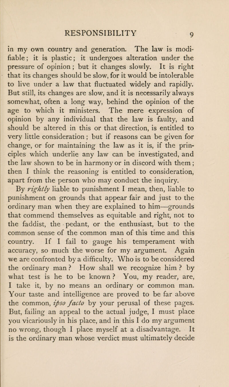 in my own country and generation. The law is modi¬ fiable ; it is plastic; it undergoes alteration under the pressure of opinion; but it changes slowly. It is right that its changes should be slow, for it would be intolerable to live under a law that fluctuated widely and rapidly. But still, its changes are slow, and it is necessarily always somewhat, often a long way, behind the opinion of the age to which it ministers. The mere expression of opinion by any individual that the law is faulty, and should be altered in this or that direction, is entitled to very little consideration ; but if reasons can be given for change, or for maintaining the law as it is, if the prin¬ ciples which underlie any law can be investigated, and the law shown to be in harmony or in discord with them; then I think the reasoning is entitled to consideration, apart from the person who may conduct the inquiry. By rightly liable to punishment I mean, then, liable to punishment on grounds that appear fair and just to the ordinary man when they are explained to him—grounds that commend themselves as equitable and right, not to the faddist, the • pedant, or the enthusiast, but to the common sense of the common man of this time and this country. If I fail to gauge his temperament with accuracy, so much the worse for my argument. Again we are confronted by a difficulty. Who is to be considered the ordinary man ? How shall we recognize him ? by what test is he to be known ? You, my reader, are, I take it, by no means an ordinary or common man. Your taste and intelligence are proved to be far above the common, ipso facto by your perusal of these pages. But, failing an appeal to the actual judge, I must place you vicariously in his place, and in this I do my argument no wrong, though I place myself at a disadvantage. It is the ordinary man whose verdict must ultimately decide