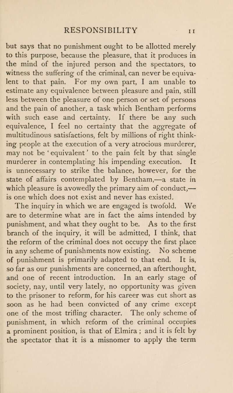 but says that no punishment ought to be allotted merely to this purpose, because the pleasure, that it produces in the mind of the injured person and the spectators, to witness the suffering of the criminal, can never be equiva¬ lent to that pain. For my own part, I am unable to estimate any equivalence between pleasure and pain, still less between the pleasure of one person or set of persons and the pain of another, a task which Bentham performs with such ease and certainty. If there be any such equivalence, I feel no certainty that the aggregate of multitudinous satisfactions, felt by millions of right think¬ ing people at the execution of a very atrocious murderer, may not be ‘ equivalent ’ to the pain felt by that single murderer in contemplating his impending execution. It is unnecessary to strike the balance, however, for the state of affairs contemplated by Bentham,—a state in which pleasure is avowedly the primary aim of conduct,— is one which does not exist and never has existed. The inquiry in which we are engaged is twofold. We are to determine what are in fact the aims intended by punishment, and what they ought to be. As to the first branch of the inquiry, it will be admitted, I think, that the reform of the criminal does not occupy the first place in any scheme of punishments now existing. No scheme of punishment is primarily adapted to that end. It is, so far as our punishments are concerned, an afterthought, and one of recent introduction. In an early stage of society, nay, until very lately, no opportunity was given to the prisoner to reform, for his career was cut short as soon as he had been convicted of any crime except one of the most trifling character. The only scheme of punishment, in which reform of the criminal occupies a prominent position, is that of Elmira ; and it is felt by the spectator that it is a misnomer to apply the term