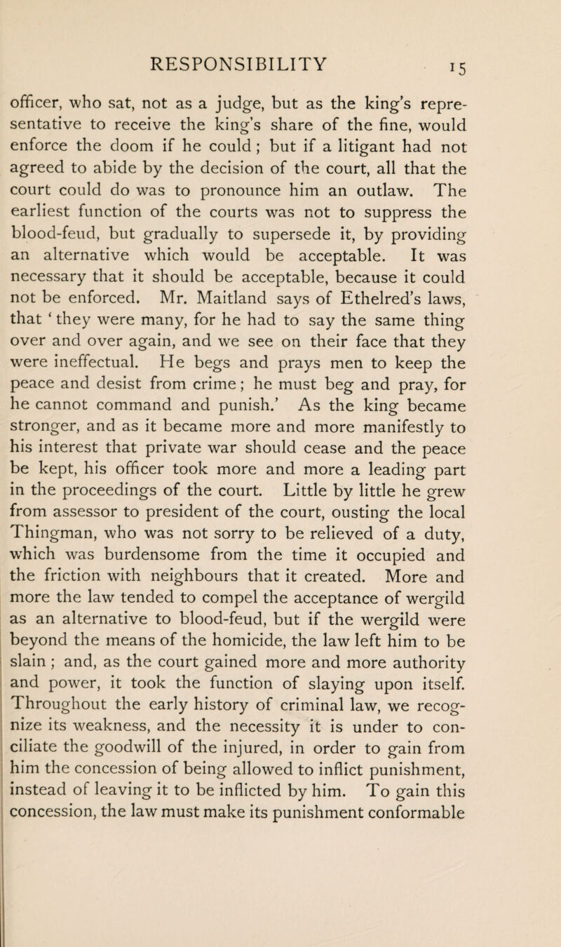 officer, who sat, not as a judge, but as the king’s repre¬ sentative to receive the king’s share of the fine, would enforce the doom if he could ; but if a litigant had not agreed to abide by the decision of the court, all that the court could do was to pronounce him an outlaw. The earliest function of the courts was not to suppress the blood-feud, but gradually to supersede it, by providing an alternative which would be acceptable. It was necessary that it should be acceptable, because it could not be enforced. Mr. Maitland says of Ethelred’s laws, that ‘ they were many, for he had to say the same thing over and over again, and we see on their face that they were ineffectual. He begs and prays men to keep the peace and desist from crime; he must beg and pray, for he cannot command and punish.’ As the king became stronger, and as it became more and more manifestly to his interest that private war should cease and the peace be kept, his officer took more and more a leading part in the proceedings of the court. Little by little he grew from assessor to president of the court, ousting the local Thingman, who was not sorry to be relieved of a duty, wdiich was burdensome from the time it occupied and the friction with neighbours that it created. More and more the law tended to compel the acceptance of wergild as an alternative to blood-feud, but if the wergild were beyond the means of the homicide, the law left him to be slain ; and, as the court gained more and more authority and power, it took the function of slaying upon itself. Throughout the early history of criminal law, we recog¬ nize its weakness, and the necessity it is under to con¬ ciliate the goodwill of the injured, in order to gain from him the concession of being allowed to inflict punishment, instead of leaving it to be inflicted by him. To gain this concession, the law must make its punishment conformable