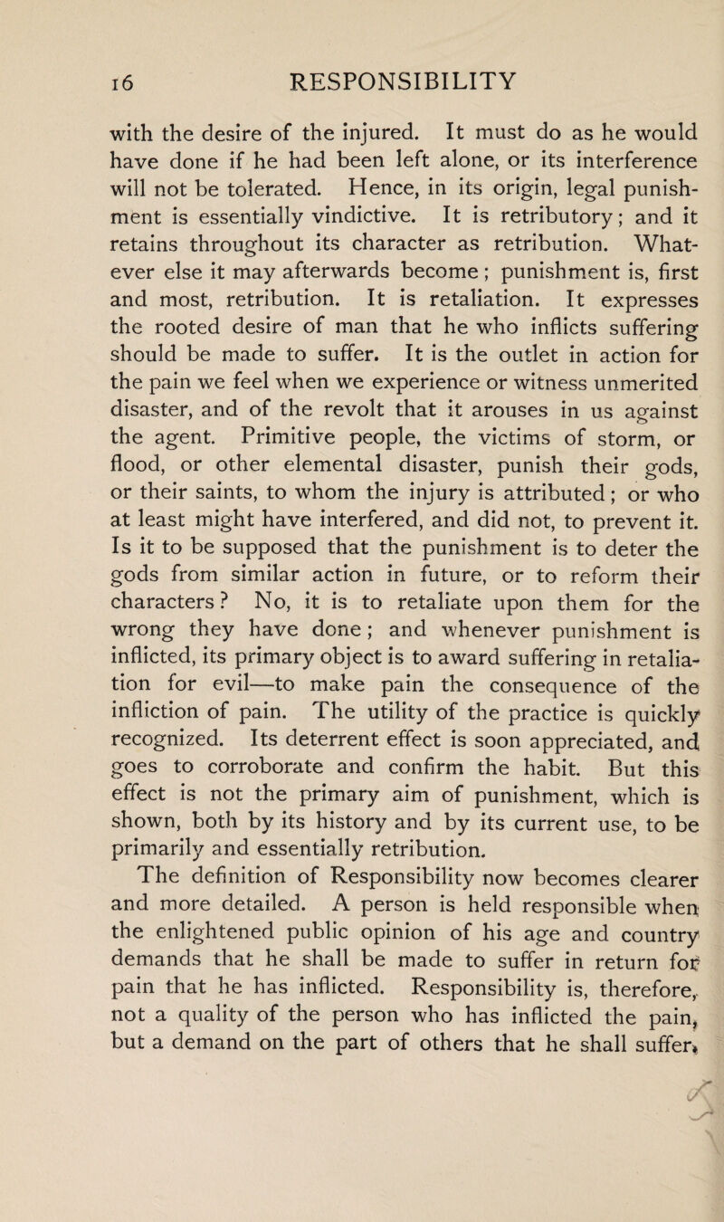 with the desire of the injured. It must do as he would have done if he had been left alone, or its interference will not be tolerated. Hence, in its origin, legal punish¬ ment is essentially vindictive. It is retributory; and it retains throughout its character as retribution. What¬ ever else it may afterwards become; punishment is, first and most, retribution. It is retaliation. It expresses the rooted desire of man that he who inflicts suffering should be made to suffer. It is the outlet in action for the pain we feel when we experience or witness unmerited disaster, and of the revolt that it arouses in us against the agent. Primitive people, the victims of storm, or flood, or other elemental disaster, punish their gods, or their saints, to whom the injury is attributed; or who at least might have interfered, and did not, to prevent it. Is it to be supposed that the punishment is to deter the gods from similar action in future, or to reform their characters? No, it is to retaliate upon them for the wrong they have done ; and whenever punishment is inflicted, its primary object is to award suffering in retalia¬ tion for evil—to make pain the consequence of the infliction of pain. The utility of the practice is quickly recognized. Its deterrent effect is soon appreciated, and goes to corroborate and confirm the habit. But this effect is not the primary aim of punishment, which is shown, both by its history and by its current use, to be primarily and essentially retribution. The definition of Responsibility now becomes clearer and more detailed. A person is held responsible when the enlightened public opinion of his age and country demands that he shall be made to suffer in return fo£ pain that he has inflicted. Responsibility is, therefore, not a quality of the person who has inflicted the pain, but a demand on the part of others that he shall suffer*