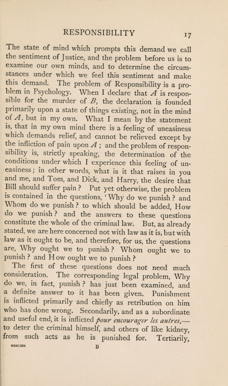 i7 The state of mind which prompts this demand we call the sentiment of Justice, and the problem before us is to examine our own minds, and to determine the circum¬ stances under which we feel this sentiment and make this demand. The problem of Responsibility is a pro¬ blem in Psychology. When I declare that A is respon¬ sible for the murder of B, the declaration is founded primarily upon a state of things existing, not in the mind of A, but in my own. What I mean by the statement is, that in my own mind there is a feeling of uneasiness which demands relief, and cannot be relieved except by the infliction of pain upon A ; and the problem of respon¬ sibility is, strictly speaking, the determination of the conditions under which I experience this feeling of un¬ easiness , in other words, what is it that raises in you and me, and Tom, and Dick, and Harry, the desire that Bill should suffer pain ? Put yet otherwise, the problem is contained in the questions, ‘ Why do we punish ? and Whom do we punish ? to which should be added, How do we punish ? and the answers to these questions constitute the whole of the criminal law. But, as already stated, we are here concerned not with law as it is, but with law as it ought to be, and therefore, for us, the questions are, Why ought we to punish ? Whom ought we to punish ? and H ow ought we to punish ? The first of these questions does not need much consideration. The corresponding legal problem, Why do we, in fact, punish ? has just been examined, and a definite answer to it has been given. Punishment is inflicted primarily and chiefly as retribution on him who has done wrong. Secondarily, and as a subordinate and useful end, it is inflicted pour encourager les autresy—- to deter the criminal himself, and others of like kidney, from such acts as he is punished for. Tertiarily, MERCIER T>