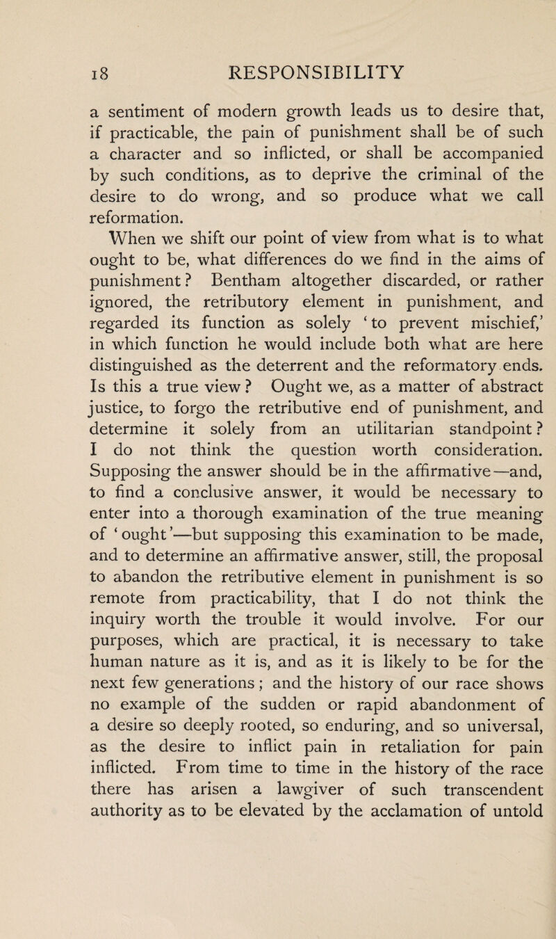 a sentiment of modern growth leads us to desire that, if practicable, the pain of punishment shall be of such a character and so inflicted, or shall be accompanied by such conditions, as to deprive the criminal of the desire to do wrong, and so produce what we call reformation. When we shift our point of view from what is to what ought to be, what differences do we find in the aims of punishment ? Bentham altogether discarded, or rather ignored, the retributory element in punishment, and regarded its function as solely ‘ to prevent mischief,’ in which function he would include both what are here distinguished as the deterrent and the reformatory ends. Is this a true view ? Ought we, as a matter of abstract justice, to forgo the retributive end of punishment, and determine it solely from an utilitarian standpoint ? I do not think the question worth consideration. Supposing the answer should be in the affirmative—and, to find a conclusive answer, it would be necessary to enter into a thorough examination of the true meaning of ‘ ought ’—but supposing this examination to be made, and to determine an affirmative answer, still, the proposal to abandon the retributive element in punishment is so remote from practicability, that I do not think the inquiry worth the trouble it would involve. For our purposes, which are practical, it is necessary to take human nature as it is, and as it is likely to be for the next few generations; and the history of our race shows no example of the sudden or rapid abandonment of a desire so deeply rooted, so enduring, and so universal, as the desire to inflict pain in retaliation for pain inflicted. From time to time in the history of the race there has arisen a lawgiver of such transcendent authority as to be elevated by the acclamation of untold