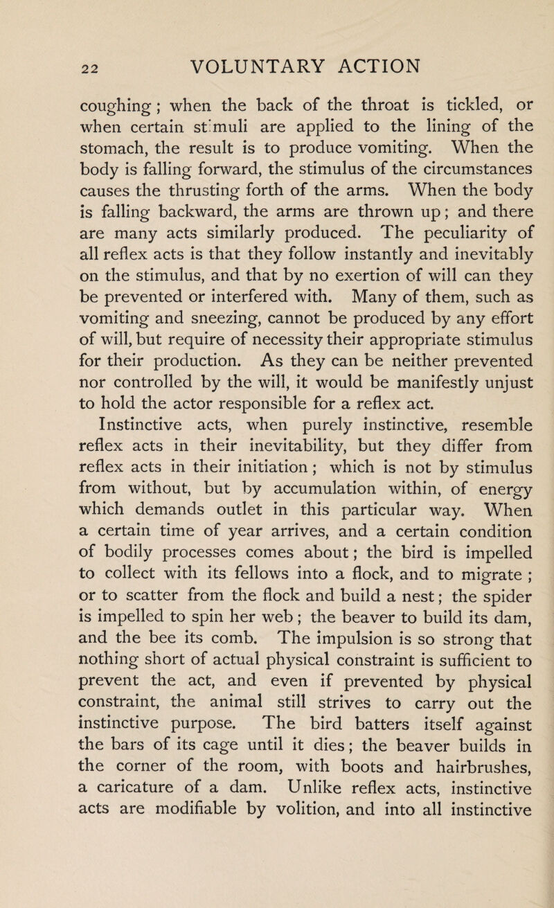 coughing ; when the back of the throat is tickled, or when certain stimuli are applied to the lining of the stomach, the result is to produce vomiting. When the body is falling forward, the stimulus of the circumstances causes the thrusting forth of the arms. When the body is falling backward, the arms are thrown up; and there are many acts similarly produced. The peculiarity of all reflex acts is that they follow instantly and inevitably on the stimulus, and that by no exertion of will can they be prevented or interfered with. Many of them, such as vomiting and sneezing, cannot be produced by any effort of will, but require of necessity their appropriate stimulus for their production. As they can be neither prevented nor controlled by the will, it would be manifestly unjust to hold the actor responsible for a reflex act. Instinctive acts, when purely instinctive, resemble reflex acts in their inevitability, but they differ from reflex acts in their initiation; which is not by stimulus from without, but by accumulation within, of energy which demands outlet in this particular way. When a certain time of year arrives, and a certain condition of bodily processes comes about; the bird is impelled to collect with its fellows into a flock, and to migrate ; or to scatter from the flock and build a nest; the spider is impelled to spin her web; the beaver to build its dam, and the bee its comb. The impulsion is so strong that nothing short of actual physical constraint is sufficient to prevent the act, and even if prevented by physical constraint, the animal still strives to carry out the instinctive purpose. The bird batters itself against the bars of its cage until it dies; the beaver builds in the corner of the room, with boots and hairbrushes, a caricature of a dam. Unlike reflex acts, instinctive acts are modifiable by volition, and into all instinctive