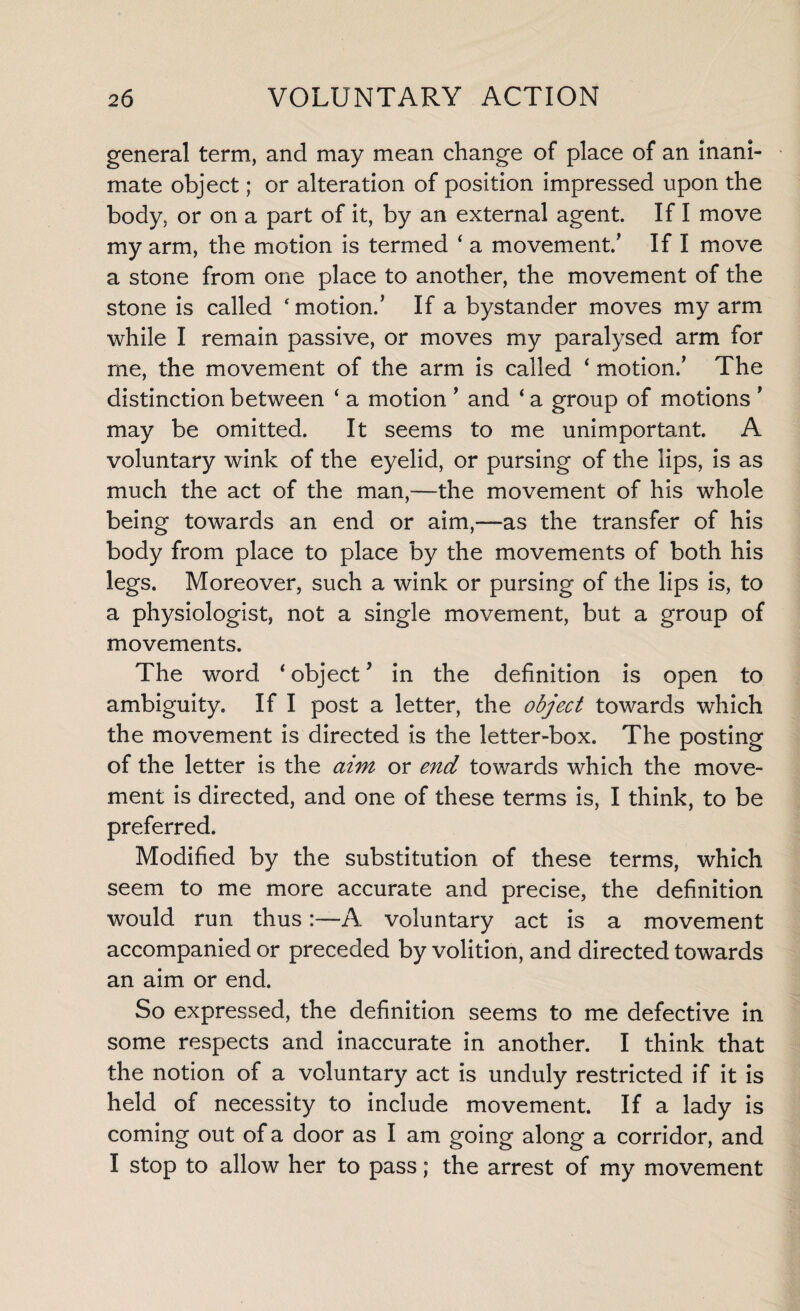general term, and may mean change of place of an inani¬ mate object; or alteration of position impressed upon the body, or on a part of it, by an external agent. If I move my arm, the motion is termed 4 a movement/ If I move a stone from one place to another, the movement of the stone is called ‘motion/ If a bystander moves my arm while I remain passive, or moves my paralysed arm for me, the movement of the arm is called ‘ motion/ The distinction between ‘ a motion ’ and ‘ a group of motions ’ may be omitted. It seems to me unimportant. A voluntary wink of the eyelid, or pursing of the lips, is as much the act of the man,—the movement of his whole being towards an end or aim,—as the transfer of his body from place to place by the movements of both his legs. Moreover, such a wink or pursing of the lips is, to a physiologist, not a single movement, but a group of movements. The word ‘ object9 in the definition is open to ambiguity. If I post a letter, the object towards which the movement is directed is the letter-box. The posting of the letter is the aim or end towards which the move¬ ment is directed, and one of these terms is, I think, to be preferred. Modified by the substitution of these terms, which seem to me more accurate and precise, the definition would run thus:—A voluntary act is a movement accompanied or preceded by volition, and directed towards an aim or end. So expressed, the definition seems to me defective in some respects and inaccurate in another. I think that the notion of a voluntary act is unduly restricted if it is held of necessity to include movement. If a lady is coming out of a door as I am going along a corridor, and I stop to allow her to pass; the arrest of my movement