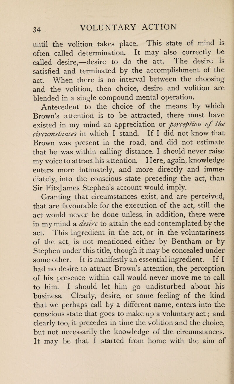 until the volition takes place. This state of mind is often called determination. It may also correctly be called desire,—desire to do the act. The desire is satisfied and terminated by the accomplishment of the act. When there is no interval between the choosing and the volition, then choice, desire and volition are blended in a single compound mental operation. Antecedent to the choice of the means by which Brown’s attention is to be attracted, there must have existed in my mind an appreciation or perception of the circumstances in which I stand. If I did not know that Brown was present in the road, and did not estimate that he was within calling distance, I should never raise my voice to attract his attention. Here, again, knowledge enters more intimately, and more directly and imme¬ diately, into the conscious state preceding the act, than Sir FitzJames Stephen’s account would imply. Granting that circumstances exist, and are perceived, that are favourable for the execution of the act, still the act would never be done unless, in addition, there were in my mind a desire to attain the end contemplated by the act. This ingredient in the act, or in the voluntariness of the act, is not mentioned either by Bentham or by Stephen under this title, though it may be concealed under some other. It is manifestly an essential ingredient. If I had no desire to attract Brown’s attention, the perception of his presence within call would never move me to call to him. I should let him go undisturbed about his business. Clearly, desire, or some feeling of the kind that we perhaps call by a different name, enters into the conscious state that goes to make up a voluntary act; and clearly too, it precedes in time the volition and the choice, but not necessarily the knowledge of the circumstances. It may be that I started from home with the aim of