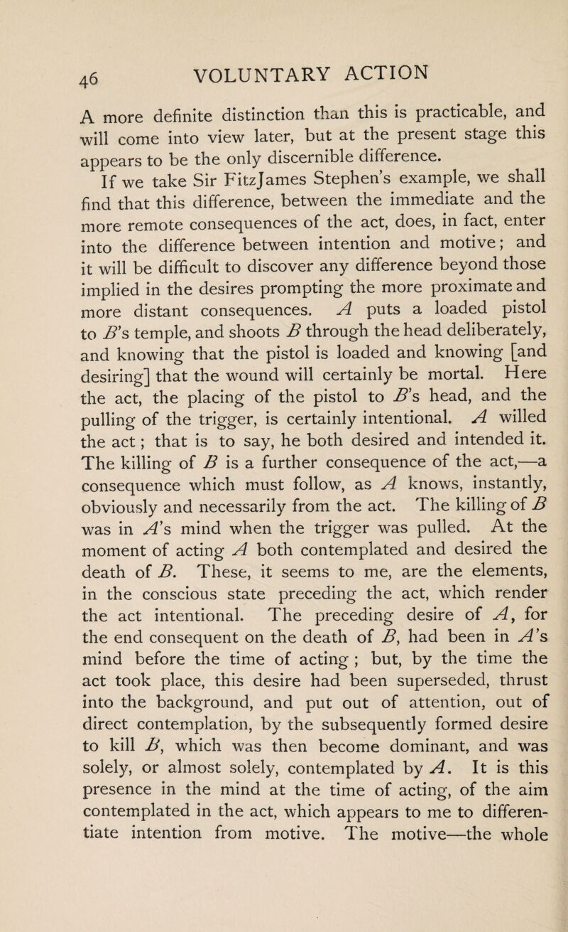 A more definite distinction than this is practicable, and will come into view later, but at the present stage this appears to be the only discernible dirference. If we take Sir Fitzjames Stephens example, we shall find that this difference, between the immediate and the more remote consequences of the act, does, in fact, enter into the difference between intention and motive; and it will be difficult to discover any difference beyond those implied in the desires prompting the more proximate and more distant consequences. A puts a loaded pistol to B’s temple, and shoots B through the head deliberately, and knowing that the pistol is loaded and knowing [and desiring] that the wound will certainly be mortal. Here the act, the placing of the pistol to B s head, and the pulling of the trigger, is certainly intentional. A willed the act; that is to say, he both desired and intended it. The killing of B is a further consequence of the act,—a consequence which must follow, as A knows, instantly, obviously and necessarily from the act. The killing of B was in A’s mind when the trigger was pulled. At the moment of acting A both contemplated and desired the death of B. These, it seems to me, are the elements, in the conscious state preceding the act, which render the act intentional. The preceding desire of A, for the end consequent on the death of B> had been in A’s mind before the time of acting ; but, by the time the act took place, this desire had been superseded, thrust into the background, and put out of attention, out of direct contemplation, by the subsequently formed desire to kill B, which was then become dominant, and was solely, or almost solely, contemplated by A. It is this presence in the mind at the time of acting, of the aim contemplated in the act, which appears to me to differen¬ tiate intention from motive. The motive—the whole