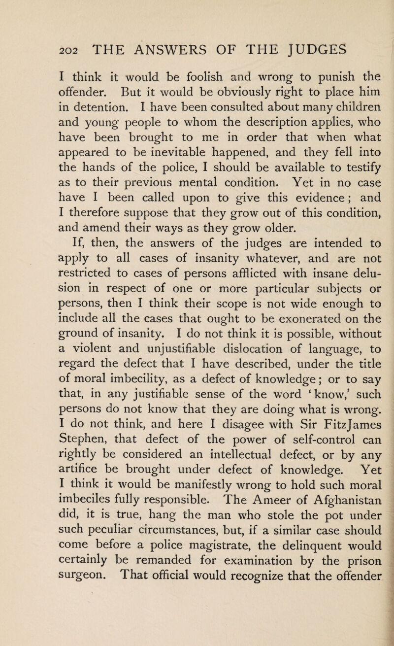 I think it would be foolish and wrong to punish the offender. But it would be obviously right to place him in detention. I have been consulted about many children and young people to whom the description applies, who have been brought to me in order that when what appeared to be inevitable happened, and they fell into the hands of the police, I should be available to testify as to their previous mental condition. Yet in no case have I been called upon to give this evidence; and I therefore suppose that they grow out of this condition, and amend their ways as they grow older. If, then, the answers of the judges are intended to apply to all cases of insanity whatever, and are not restricted to cases of persons afflicted with insane delu¬ sion in respect of one or more particular subjects or persons, then I think their scope is not wide enough to include all the cases that ought to be exonerated on the ground of insanity. I do not think it is possible, without a violent and unjustifiable dislocation of language, to regard the defect that I have described, under the title of moral imbecility, as a defect of knowledge; or to say that, in any justifiable sense of the word 4 know/ such persons do not know that they are doing what is wrong. I do not think, and here I disagee with Sir FitzJames Stephen, that defect of the power of self-control can rightly be considered an intellectual defect, or by any artifice be brought under defect of knowledge. Yet I think it would be manifestly wrong to hold such moral imbeciles fully responsible. The Ameer of Afghanistan did, it is true, hang the man who stole the pot under such peculiar circumstances, but, if a similar case should come before a police magistrate, the delinquent would certainly be remanded for examination by the prison surgeon. That official would recognize that the offender