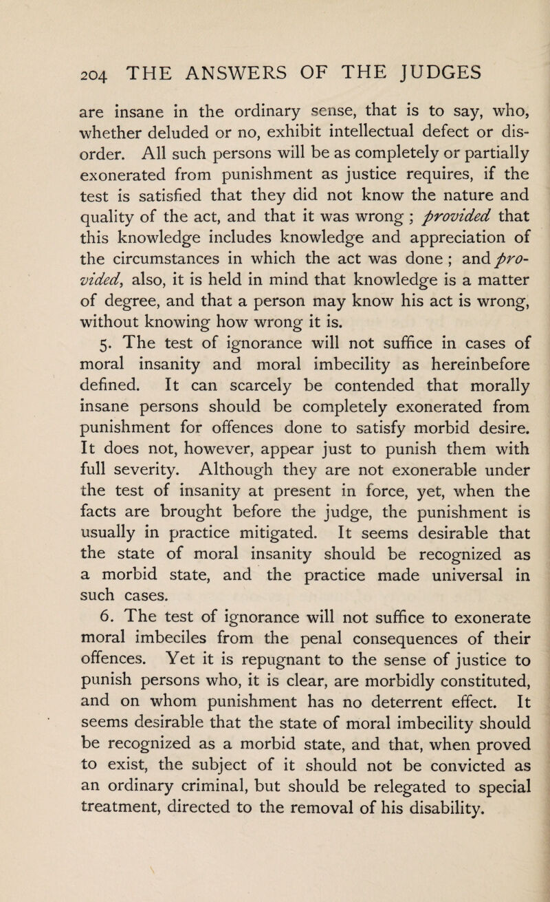 are insane in the ordinary sense, that is to say, who, whether deluded or no, exhibit intellectual defect or dis¬ order. All such persons will be as completely or partially exonerated from punishment as justice requires, if the test is satisfied that they did not know the nature and quality of the act, and that it was wrong ; provided that this knowledge includes knowledge and appreciation of the circumstances in which the act was done ; and pro¬ vided, also, it is held in mind that knowledge is a matter of degree, and that a person may know his act is wrong, without knowing how wrong it is. 5. The test of ignorance will not suffice in cases of moral insanity and moral imbecility as hereinbefore defined. It can scarcely be contended that morally insane persons should be completely exonerated from punishment for offences done to satisfy morbid desire. It does not, however, appear just to punish them with full severity. Although they are not exonerable under the test of insanity at present in force, yet, when the facts are brought before the judge, the punishment is usually in practice mitigated. It seems desirable that the state of moral insanity should be recognized as a morbid state, and the practice made universal in such cases. 6. The test of ignorance will not suffice to exonerate moral imbeciles from the penal consequences of their offences. Yet it is repugnant to the sense of justice to punish persons who, it is clear, are morbidly constituted, and on whom punishment has no deterrent effect. It seems desirable that the state of moral imbecility should be recognized as a morbid state, and that, when proved to exist, the subject of it should not be convicted as an ordinary criminal, but should be relegated to special treatment, directed to the removal of his disability.