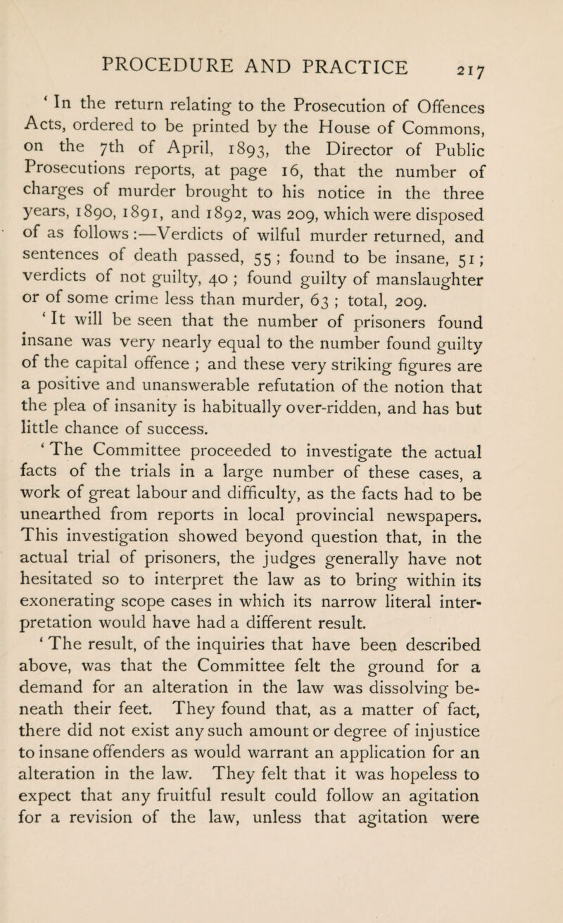 ‘ In the return relating to the Prosecution of Offences Acts, ordered to be printed by the House of Commons, on the 7th of April, 1893, the Director of Public Prosecutions reports, at page 16, that the number of charges of murder brought to his notice in the three years, 1890, 1891, and 1892, was 209, which were disposed of as follows:—Verdicts of wilful murder returned, and sentences of death passed, 55; found to be insane, 51; verdicts of not guilty, 40 ; found guilty of manslaughter or of some crime less than murder, 63 ; total, 209. ‘ It will be seen that the number of prisoners found insane was very nearly equal to the number found guilty of the capital offence ; and these very striking figures are a positive and unanswerable refutation of the notion that the plea of insanity is habitually over-ridden, and has but little chance of success. ‘ The Committee proceeded to investigate the actual facts of the trials in a large number of these cases, a work of great labour and difficulty, as the facts had to be unearthed from reports in local provincial newspapers. This investigation showed beyond question that, in the actual trial of prisoners, the judges generally have not hesitated so to interpret the law as to bring within its exonerating scope cases in which its narrow literal inter¬ pretation would have had a different result. ‘ The result, of the inquiries that have been described above, was that the Committee felt the ground for a demand for an alteration in the law was dissolving- be- neath their feet. They found that, as a matter of fact, there did not exist any such amount or degree of injustice to insane offenders as would warrant an application for an alteration in the law. They felt that it was hopeless to expect that any fruitful result could follow an agitation for a revision of the law, unless that agitation were