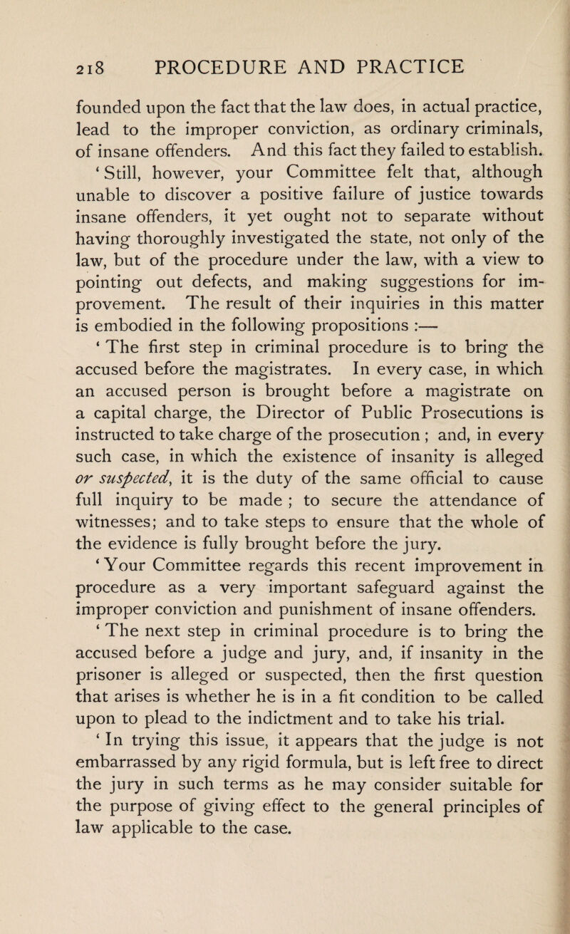 founded upon the fact that the law does, in actual practice, lead to the improper conviction, as ordinary criminals, of insane offenders. And this fact they failed to establish. ‘ Still, however, your Committee felt that, although unable to discover a positive failure of justice towards insane offenders, it yet ought not to separate without having thoroughly investigated the state, not only of the law, but of the procedure under the law, with a view to pointing out defects, and making suggestions for im¬ provement. The result of their inquiries in this matter is embodied in the following propositions ‘ The first step in criminal procedure is to bring the accused before the magistrates. In every case, in which an accused person is brought before a magistrate on a capital charge, the Director of Public Prosecutions is instructed to take charge of the prosecution ; and, in every such case, in which the existence of insanity is alleged or suspected, it is the duty of the same official to cause full inquiry to be made ; to secure the attendance of witnesses; and to take steps to ensure that the whole of the evidence is fully brought before the jury. ‘Your Committee regards this recent improvement in procedure as a very important safeguard against the improper conviction and punishment of insane offenders. ‘ The next step in criminal procedure is to bring the accused before a judge and jury, and, if insanity in the prisoner is alleged or suspected, then the first question that arises is whether he is in a fit condition to be called upon to plead to the indictment and to take his trial. ‘ In trying this issue, it appears that the judge is not embarrassed by any rigid formula, but is left free to direct the jury in such terms as he may consider suitable for the purpose of giving effect to the general principles of law applicable to the case.