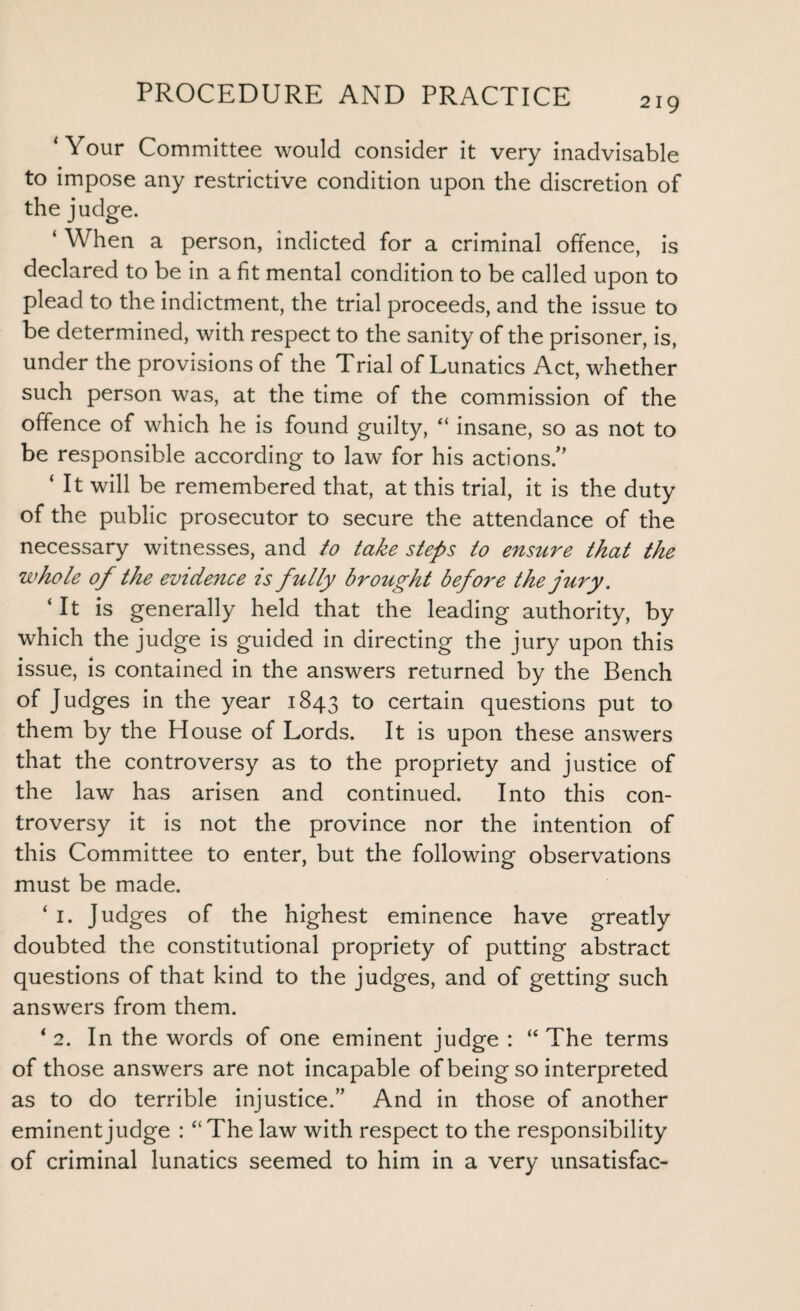 219 ‘Your Committee would consider it very inadvisable to impose any restrictive condition upon the discretion of the judge. ‘ When a person, indicted for a criminal offence, is declared to be in a fit mental condition to be called upon to plead to the indictment, the trial proceeds, and the issue to be determined, with respect to the sanity of the prisoner, is, under the provisions of the Trial of Lunatics Act, whether such person was, at the time of the commission of the offence of which he is found guilty, “ insane, so as not to be responsible according to law for his actions.” ‘ It will be remembered that, at this trial, it is the duty of the public prosecutor to secure the attendance of the necessary witnesses, and to take steps to ensure that the whole of the evidence is fully brought before the jury. ‘It is generally held that the leading authority, by which the judge is guided in directing the jury upon this issue, is contained in the answers returned by the Bench of Judges in the year 1843 to certain questions put to them by the House of Lords. It is upon these answers that the controversy as to the propriety and justice of the law has arisen and continued. Into this con¬ troversy it is not the province nor the intention of this Committee to enter, but the following observations must be made. ‘ 1. Judges of the highest eminence have greatly doubted the constitutional propriety of putting abstract questions of that kind to the judges, and of getting such answers from them. ‘2. In the words of one eminent judge : “ The terms of those answers are not incapable of being so interpreted as to do terrible injustice.” And in those of another eminent judge : ‘‘The law with respect to the responsibility of criminal lunatics seemed to him in a very unsatisfac-