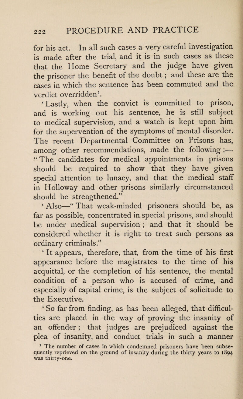 for his act. In all such cases a very careful investigation is made after the trial, and it is in such cases as these that the Home Secretary and the judge have given the prisoner the benefit of the doubt; and these are the cases in which the sentence has been commuted and the verdict overridden1. ‘ Lastly, when the convict is committed to prison, and is working out his sentence, he is still subject to medical supervision, and a watch is kept upon him for the supervention of the symptoms of mental disorder. The recent Departmental Committee on Prisons has, among other recommendations, made the following :— “ The candidates for medical appointments in prisons should be required to show that they have given special attention to lunacy, and that the medical staff in Holloway and other prisons similarly circumstanced should be strengthened.,, ‘ Also—“ That weak-minded prisoners should be, as far as possible, concentrated in special prisons, and should be under medical supervision ; and that it should be considered whether it is right to treat such persons as ordinary criminals.” ‘ It appears, therefore, that, from the time of his first appearance before the magistrates to the time of his acquittal, or the completion of his sentence, the mental condition of a person who is accused of crime, and especially of capital crime, is the subject of solicitude to the Executive. ‘ So far from finding, as has been alleged, that difficul¬ ties are placed in the way of proving the insanity of an offender; that judges are prejudiced against the plea of insanity, and conduct trials in such a manner 1 The number of cases in which condemned prisoners have been subse¬ quently reprieved on the ground of insanity during the thirty years to 1894 was thirty-one.