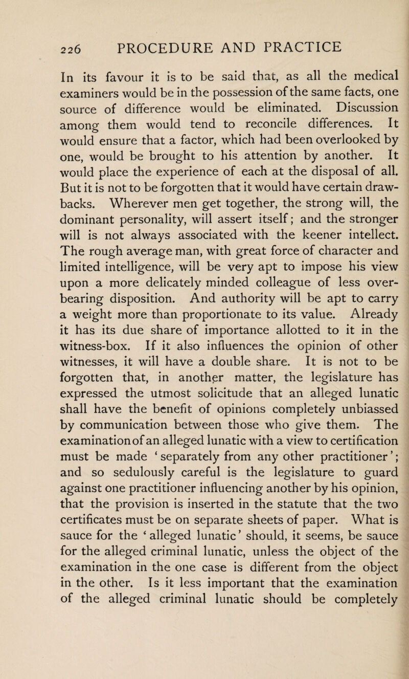 In its favour it is to be said that, as all the medical examiners would be in the possession of the same facts, one source of difference would be eliminated. Discussion among them would tend to reconcile differences. It would ensure that a factor, which had been overlooked by one, would be brought to his attention by another. It would place the experience of each at the disposal of all. But it is not to be forgotten that it would have certain draw¬ backs. Wherever men get together, the strong will, the dominant personality, will assert itself; and the stronger will is not always associated with the keener intellect. The rough average man, with great force of character and limited intelligence, will be very apt to impose his view upon a more delicately minded colleague of less over¬ bearing disposition. And authority will be apt to carry a weight more than proportionate to its value. Already it has its due share of importance allotted to it in the witness-box. If it also influences the opinion of other witnesses, it will have a double share. It is not to be forgotten that, in another matter, the legislature has expressed the utmost solicitude that an alleged lunatic shall have the benefit of opinions completely unbiassed by communication between those who give them. The examination of an alleged lunatic with a view to certification must be made ‘ separately from any other practitioner ’; and so sedulously careful is the legislature to guard against one practitioner influencing another by his opinion, that the provision is inserted in the statute that the two certificates must be on separate sheets of paper. What is sauce for the 4 alleged lunatic ’ should, it seems, be sauce for the alleged criminal lunatic, unless the object of the examination in the one case is different from the object in the other. Is it less important that the examination of the alleged criminal lunatic should be completely