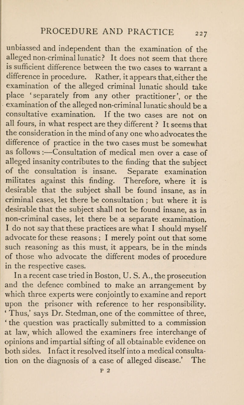 227 unbiassed and independent than the examination of the alleged non-criminal lunatic? It does not seem that there is sufficient difference between the two cases to warrant a difference in procedure. Rather, it appears that, either the examination of the alleged criminal lunatic should take place ‘separately from any other practitioner’, or the • examination of the alleged non-criminal lunatic should be a consultative examination. If the two cases are not on all fours, in what respect are they different ? It seems that the consideration in the mind of any one who advocates the difference of practice in the two cases must be somewhat as follows :—Consultation of medical men over a case of alleged insanity contributes to the finding that the subject of the consultation is insane. Separate examination militates against this finding. Therefore, where it is desirable that the subject shall be found insane, as in criminal cases, let there be consultation ; but where it is desirable that the subject shall not be found insane, as in non-criminal cases, let there be a separate examination. I do not say that these practices are what I should myself advocate for these reasons ; I merely point out that some such reasoning as this must, it appears, be in the minds of those who advocate the different modes of procedure in the respective cases. In a recent case tried in Boston, U. S. A., the prosecution and the defence combined to make an arrangement by which three experts were conjointly to examine and report upon the prisoner with reference to her responsibility. ‘ Thus,’ says Dr. Stedman, one of the committee of three, ‘ the question was practically submitted to a commission at law, which allowed the examiners free interchange of opinions and impartial sifting of all obtainable evidence on both sides. Infact it resolved itself into a medical consulta¬ tion on the diagnosis of a case of alleged disease.’ The