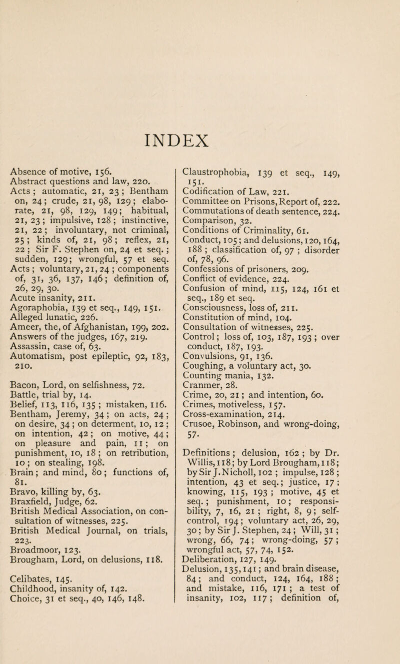 INDEX Absence of motive, 156. Abstract questions and law, 220. Acts; automatic, 21, 23; Bentham on, 24; crude, 21,98, 129; elabo¬ rate, 21, 98, 129, 149; habitual, 21, 23; impulsive, 128; instinctive, 21, 22; involuntary, not criminal, 25; kinds of, 21, 98; reflex, 21, 22 ; Sir F. Stephen on, 24 et seq.; sudden, 129; wrongful, 57 et seq. Acts ; voluntary, 21,24 ; components of, 3L 36, 137, 146; definition of, 26, 29, 30. Acute insanity, 211. Agoraphobia, 139 et seq., 149, 151. Alleged lunatic, 226. Ameer, the, of Afghanistan, 199, 202. Answers of the judges, 167, 219. Assassin, case of, 63. Automatism, post epileptic, 92, 183, 210. Bacon, Lord, on selfishness, 72. Battle, trial by, 14. Belief, 113, 116, 135 ; mistaken, 116. Bentham, Jeremy, 34; on acts, 24; on desire, 34 ; on determent, 10, 12 ; on intention, 42; on motive, 44; on pleasure and pain, 11; on punishment, 10, 18 ; on retribution, 10 ; on stealing, 198. Brain ; and mind, 80 ; functions of, 81. Bravo, killing by, 63. Braxfield, Judge, 62. British Medical Association, on con¬ sultation of witnesses, 225. British Medical Journal, on trials, 223. Broadmoor, 123. Brougham, Lord, on delusions, 118. Celibates, 145. Childhood, insanity of, 142. Choice, 31 et seq., 40, 146, 148. Claustrophobia, 139 et seq., 149, I5I- Codification of Law, 221. Committee on Prisons, Report of, 222. Commutations of death sentence, 224. Comparison, 32. Conditions of Criminality, 61. Conduct, 105; and delusions, 120,164, 188 ; classification of, 97 ; disorder of, 78, 96. Confessions of prisoners, 209. Conflict of evidence, 224. Confusion of mind, 115, 124, 161 et seq., 189 et seq. Consciousness, loss of, 211. Constitution of mind, 104. Consultation of witnesses, 225. Control; loss of, 103, 187, 193; over conduct, 187, 193. Convulsions, 91, 136. Coughing, a voluntary act, 30. Counting mania, 132. Cranmer, 28. Crime, 20, 21; and intention, 60. Crimes, motiveless, 157. Cross-examination, 214. Crusoe, Robinson, and wrong-doing, 57- Definitions ; delusion, 162 ; by Dr. Willis, 118; by Lord Brougham, 118; by Sir J.Nicholl, 102 ; impulse, 128 ; intention, 43 et seq.; justice, 17; knowing, 115, 193; motive, 45 et seq.; punishment, 10; responsi¬ bility, 7, 16, 21 ; right, 8, 9; self- control, 194; voluntary act, 26, 29, 30; by Sir J. Stephen, 24 ; Will, 31 ; wrong, 66, 74; wrong-doing, 57; wrongful act, 57, 74, 152. Deliberation, 127, 149. Delusion, 135,141; and brain disease, 84; and conduct, 124, 164, 188; and mistake, 116, 171 ; a test of insanity, 102, 117; definition of,