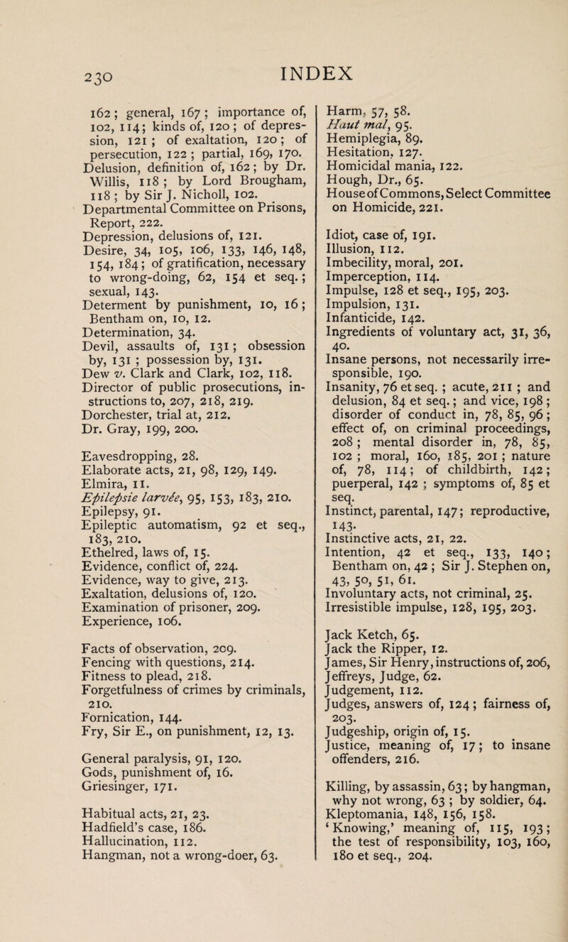 162; general, 167 ; importance of, 102, 114; kinds of, 120; of depres¬ sion, 121 ; of exaltation, 120; of persecution, 122 ; partial, 169, 170. Delusion, definition of, 162; by Dr. Willis, 118; by Lord Brougham, 118 ; by Sir J. Nicholl, 102. Departmental Committee on Prisons, Report, 222. Depression, delusions of, 121. Desire, 34, 105, 106, 133, 146, 148, 154, 184 ; of gratification, necessary to wrong-doing, 62, 154 et seq.; sexual, 143. Determent by punishment, 10, 16; Bentham on, 10, 12. Determination, 34. Devil, assaults of, 131; obsession by, 131 ; possession by, 131. Dew v. Clark and Clark, 102, 118. Director of public prosecutions, in¬ structions to, 207, 218, 219. Dorchester, trial at, 212. Dr. Gray, 199, 200. Eavesdropping, 28. Elaborate acts, 21, 98, 129, 149. Elmira, II. Eftilefisie larvde, 95, 153, 183, 21 o. Epilepsy, 91. Epileptic automatism, 92 et seq., 183, 210. Ethelred, laws of, 15. Evidence, conflict of, 224. Evidence, way to give, 213. Exaltation, delusions of, 120. Examination of prisoner, 209. Experience, 106. Facts of observation, 209. Fencing with questions, 214. Fitness to plead, 218. Forgetfulness of crimes by criminals, 210. Fornication, 144. Fry, Sir E., on punishment, 12, 13. General paralysis, 91, 120. Gods, punishment of, 16. Griesinger, 171. Habitual acts, 21, 23. Hadfield’s case, 186. Hallucination, 112. Hangman, not a wrong-doer, 63. Harm, 57, 58. Haut tnal, 95. Hemiplegia, 89. Hesitation, 127. Homicidal mania, 122. Hough, Dr., 65. Houseof Commons, Select Committee on Homicide, 221. Idiot, case of, 191. Illusion, 112. Imbecility, moral, 201. Imperception, 114. Impulse, 128 et seq., 195, 203. Impulsion, 131. Infanticide, 142. Ingredients of voluntary act, 31, 36, 40. Insane persons, not necessarily irre¬ sponsible, 190. Insanity, 76 etseq. ; acute, 211 ; and delusion, 84 et seq.; and vice, 198 ; disorder of conduct in, 78, 85, 96; effect of, on criminal proceedings, 208 ; mental disorder in, 78, 85, 102 ; moral, 160, 185, 201 ; nature of, 78, 114; of childbirth, 142; puerperal, 142 ; symptoms of, 85 et seq. Instinct, parental, 147; reproductive, 143- Instinctive acts, 21, 22. Intention, 42 et seq., 133, 140; Bentham on, 42 ; Sir J. Stephen on, 43, 5°,5L 61. Involuntary acts, not criminal, 25. Irresistible impulse, 128, 195, 203. Jack Ketch, 65. Jack the Ripper, 12. James, Sir Henry, instructions of, 206, Jeffreys, Judge, 62. Judgement, 112. Judges, answers of, 124; fairness of, 203. Judgeship, origin of, 15. Justice, meaning of, 17; to insane offenders, 216. Killing, by assassin, 63; by hangman, why not wrong, 63 ; by soldier, 64. Kleptomania, 148, 156, 158. ‘Knowing,’ meaning of, 115, 193; the test of responsibility, 103, 160, 180 et seq., 204.