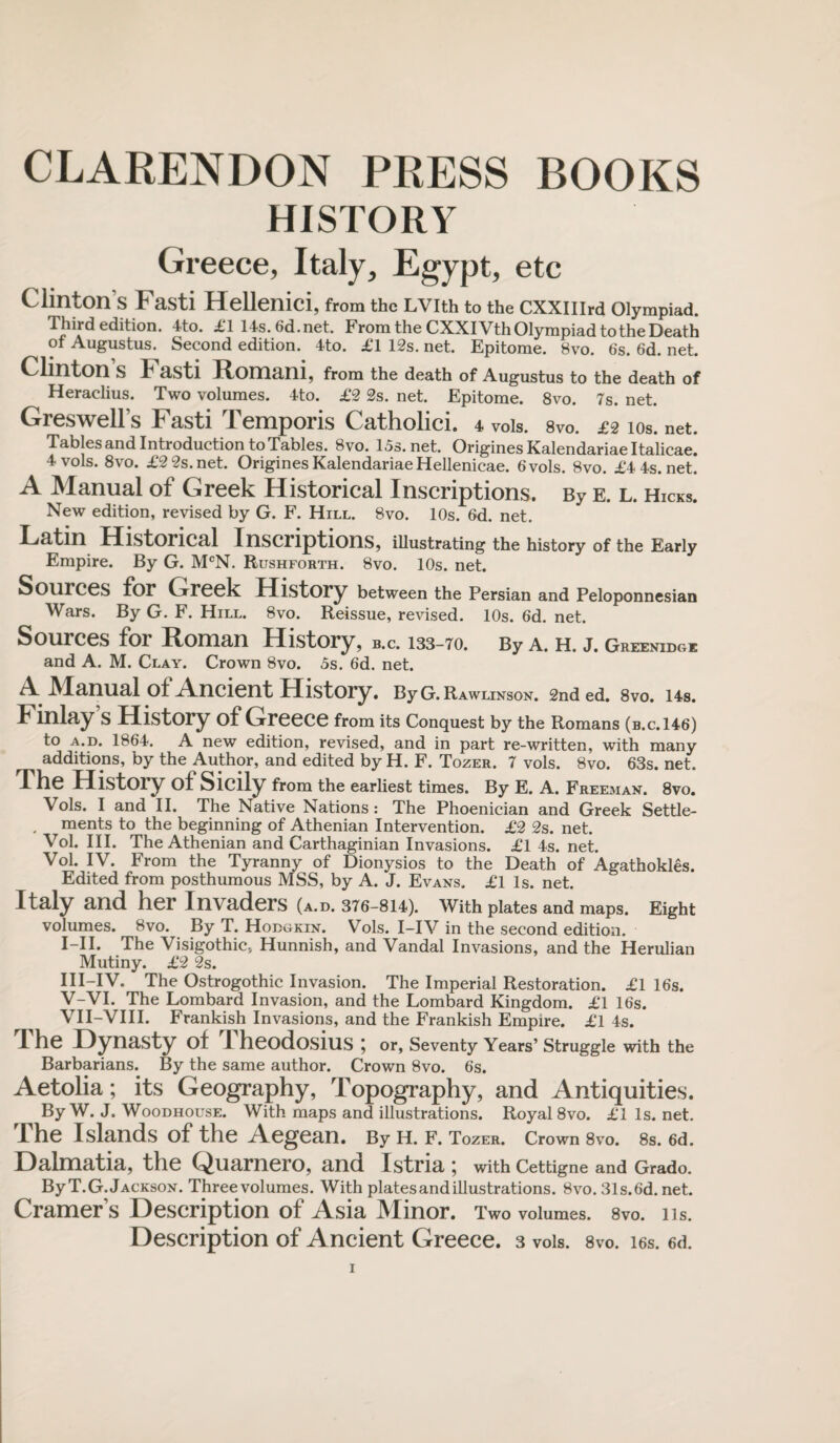 CLARENDON PRESS BOOKS HISTORY Greece, Italy, Egypt, etc Clinton s Fasti Hellenici, from the Lvith to the cxxnird olympiad. Third edition. 4to. £1 14s.6d.net. From the CXXIVth Olympiad to the Death of Augustus. Second edition. 4to. £1 12s. net. Epitome. 8vo. 6s. 6d. net. Clinton S L asti Romani, from the death of Augustus to the death of Heraclius. Two volumes. 4to. £2 2s. net. Epitome. 8vo. 7s. net. Greswell’s Fasti Temporis Catholici. 4, vols. svo. £2 ios. net. Tables and Introduction to Tables. Svo. 15s.net. OriginesKalendariaeltalicae. 4 vols. 8vo. £2 2s. net. OriginesKalendariaeHellenicae. 6vols. 8vo. £4 4s. net. A Manual of Greek Historical Inscriptions. By e. l. Hicks. New edition, revised by G. F. Hill. 8vo. 10s. 6d. net. Latin Historical Inscriptions, illustrating the history of the Early Empire. By G. MCN. Rushforth. 8vo. 10s. net. Sources for Creek History between the Persian and Peloponnesian Wars. By G. F. Hill. 8vo. Reissue, revised. 10s. 6d. net. Sources for Roman History, b.c. 133-70. By a. h. j. Greenidge and A. M. Clay. Crown 8vo. 5s. 6d. net. A Manual of Ancient History. ByG. Rawlinson. 2nded. 8vo. i4s. Finlay S History of Greece from its Conquest by the Romans (b.c. 146) to a.d. 1864. A new edition, revised, and in part re-written, with many additions, by the Author, and edited by H. F. Tozer. 7 vols. 8vo. 63s. net. The History of Sicily from the earliest times. By E. A. Freeman. 8vo. Vols. I and II. The Native Nations: The Phoenician and Greek Settle- . ments to the beginning of Athenian Intervention. £2 2s. net. Vol. III. The Athenian and Carthaginian Invasions. £1 4s. net. Vol. IV. From the Tyranny of Dionysios to the Death of Agathokles. Edited from posthumous MSS, by A. J. Evans. £1 Is. net. Italy and her Invaders (a.d. 376-814). With plates and maps. Eight volumes. Svo. By T. Hodgkin. Vols. I-IV in the second edition. I-II. The Visigothic, Hunnish, and Vandal Invasions, and the Herulian Mutiny. £2 2s. III-IV. The Ostrogothic Invasion. The Imperial Restoration. £1 16s. V-VI. The Lombard Invasion, and the Lombard Kingdom. £1 16s. VII-VIII. Frankish Invasions, and the Frankish Empire. £1 4s. d he Dynasty of I heodosius j or, Seventy Years’ Struggle with the Barbarians. By the same author. Crown 8vo. 6s. Aetolia; its Geography, Topography, and Antiquities. By W. J. Woodhouse. With maps and illustrations. Royal 8vo. £1 Is. net. The Islands of the Aegean. By H. F. Tozer. Crown 8vo. 8s. 6d. Dalmatia, the C^uarnero, anci Istria ; with Cettigne and Grado. By T.G. Jackson. Three volumes. With plates and illustrations. 8vo.31s.6d.net. Cramer’s Description of Asia Minor. Two volumes. Svo. 11s. Description of Ancient Greece. 3 vols. 8vo. i6s. 6d.