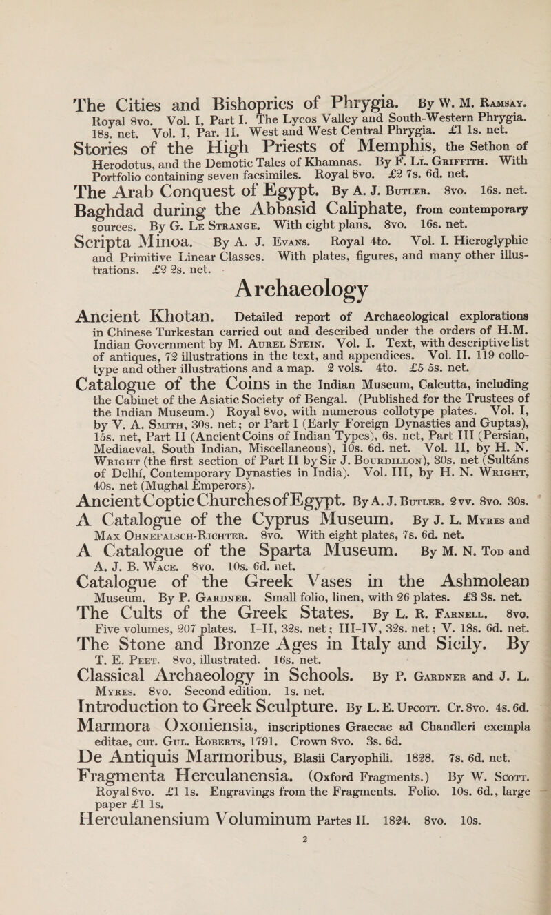 The Cities and Bishoprics of Phrygia. By w. m. Ramsay. Royal 8vo. Vol. I, Part I. The Lycos Valley and South-Western Phrygia. 18s. net. Vol. I, Par. II. West and West Central Phrygia. £1 is. net. Stories of the High Priests of Memphis, the Sethon of Herodotus, and the Demotic Tales of Khamnas. By F. Ll. Griffith. With Portfolio containing seven facsimiles. Royal 8vo. £2 7s. 6d. net. The Arab Conquest of Egypt. By A. J. Butler. 8vo. 16s. net. Baghdad during the Abbasid Caliphate, from contemporary sources. By G. Le Strange. With eight plans. 8vo. 16s. net. Scripta Minoa. By A. J. Evans. Royal 4to. Vol. I. Hieroglyphic and Primitive Linear Classes. With plates, figures, and many other illus¬ trations. £2 2s. net. Archaeology Ancient Khotan. Detailed report of Archaeological explorations in Chinese Turkestan carried out and described under the orders of H.M. Indian Government by M. Aurel Stein. Vol. I. Text, with descriptive list of antiques, 72 illustrations in the text, and appendices. Vol. II. 119 collo¬ type and other illustrations and a map. 2 vols. 4to. £5 5s. net. Catalogue of the Coins in the Indian Museum, Calcutta, including the Cabinet of the Asiatic Society of Bengal. (Published for the Trustees of the Indian Museum.) Royal 8vo, with numerous collotype plates. Vol. I, by V. A. Smith, 30s. net; or Part I (Early Foreign Dynasties and Guptas), 15s. net, Part II (AncientCoins of Indian Types), 6s. net, Part III (Persian, Mediaeval, South Indian, Miscellaneous), 10s. 6d. net. Vol. II, by H. N. Wright (the first section of Part II by Sir J. Bourdillon), 30s. net (Sultans of Delhi, Contemporary Dynasties in India). Vol. Ill, by H. N. Wright, 40s. net (Mughal Emperors). Ancient Coptic Churches of Egypt. By A. J. Butler. Sw. 8vo. 30s. A Catalogue of the Cyprus Museum. By j. l. Myres and Max Ohnefalsch-Richter. 8vo. With eight plates, 7s. 6d. net. A Catalogue of the Sparta Museum. By M. N. Tod and A. J. B. Wace. 8vo. 10s. 6d. net. Catalogue of the Greek Vases in the Ashmolean Museum. By P. Gardner. Small folio, linen, with 26 plates. £3 3s. net. The Cults of the Greek States. By l. r. Farnell. 8vo. Five volumes, 207 plates. I-II, 32s. net; III-IV, 32s. net; V. 18s. 6d. net. The Stone and Bronze Ages in Italy and Sicily. By T. E. Peet. 8vo, illustrated. 16s. net. Classical Archaeology in Schools. By p. Gardner and J. L. Myres. 8vo. Second edition. Is. net. Introduction to Greek Sculpture. By l. e. Upcott. Cr.svo. 4s. 6d. Marmora Oxoniensia, inscriptiones Graecae ad Chandleri exempla editae, cur. Gul. Roberts, 1791. Crown 8vo. 3s. 6d. De Antiquis Marmoribus, Blasii Caryophili. 1828. 7s. 6d. net. Fragmenta Herculanensia. (Oxford Fragments.) By W. Scott. Royal 8vo. £1 Is. Engravings from the Fragments. Folio. 10s. 6d., large paper £1 Is. Herculanensium Voluminum Partes ii. 1824. 8vo. ios.