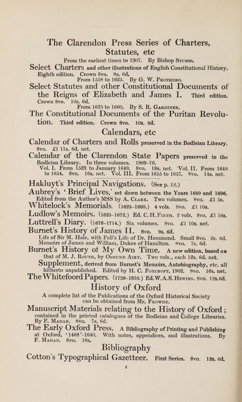 Statutes, etc From the earliest times to 1307. By Bishop Stubbs. Select Charters and other illustrations of English Constitutional History. Eighth edition. Crown 8vo. 8s. 6d. From 1558 to 1625. By G. W. Prothero. Select Statutes and other Constitutional Documents of the Reigns of Elizabeth and James I. Third edition. Crown 8vo. 10s. 6d. From 1625 to 1660. By S. R. Gardiner. The Constitutional Documents of the Puritan Revolu¬ tion. Third edition. Crown 8vo. 10s. 6d. Calendars, etc Calendar of Charters and Rolls preserved in the Bodleian Library. 8vo. £1 11s. 6d. net. Calendar of the Clarendon State Papers preserved in the Bodleian Library. In three volumes. 1869-76. Vol. I. From 1523 to January 1649. 8vo. 18s. net. Vol. II. From 1649 to 1654. 8vo. 16s. net. Vol. III. From 1655 to 1657. 8vo. 14s. net. Hakluyt’s Principal Navigations. (Seep. 12.) Aubrey s 4 Brief Lives, set down between the Years 1669 and 1696. Edited from the Author’s MSS by A. Clark. Two volumes. 8vo. £1 5s. Whitelock’s Memorials. (1625-1660.) 4vois. 8vo. £i 10s. Ludlow’s Memoirs. (1625-1672.) Ed. C.H.Firth. 2 vols. 8vo. £1 16s. Luttrell s Diary. (1678—1T14.) Six volumes. 8vo. £1 10s.net. Burnet’s History of James II. 8vo. 9s. 6d. Life of Sir M. Hale, with Fell’s Life of Dr. Hammond. Small 8vo. 2s. 6d. Memoirs of James and William, Dukes of Hamilton. 8vo. 7s. 6d. Burnet s History of JVIy Own Time, a new edition, based on that of M. J. Routh, by Osmund Airy. Two vols., each 12s. 6d. net. Supplement, derived from Burnet’s Memoirs, Autobiography, etc. all hitherto unpublished. Edited by H. C. Foxcroft, 1902. 8vo. 16s. net. TheWhitefoordPapers. (1739-1810.) Ed.w.A.s.HEwiNS. 8vo. i2s.6d. History of Oxford A complete list of the Publications of the Oxford Historical Society can be obtained from Mr. Frowde. Manuscript Materials relating to the History of Oxford; contained in the printed catalogues of the Bodleian and College Libraries. By F. Madan. 8vo. 7s. 6d. Tne Early Oxford Press. A Bibliography of Printing and Publishing at Oxford, ‘ 1468 ’-1640. With notes, appendices, and illustrations. By F. Madan. 8vo. 18s. Bibliography Cotton’s Typographical Gazetteer. First Series. 8vo. 12s. 6d.