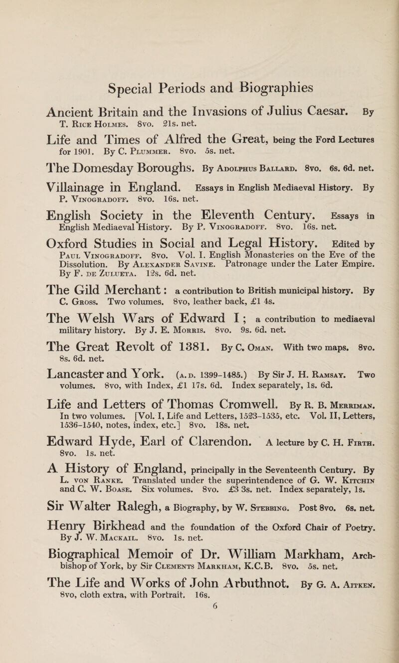 Special Periods and Biographies Ancient Britain and the Invasions of Julius Caesar. By T. Rice Holmes. 8vo. 21 s. net. Life and Times of Alfred the Great, being the Ford Lectures for 1901. By C. Plummer. 8vo. 5s. net. The Domesday Boroughs. By Adolphus Ballard. 8vo. 6s. 6d. net. Villainage in England. Essays in English Mediaeval History. By P. Vinogradoff. 8vo. 16s. net. English Society in the Eleventh Century. Essays in English Mediaeval History. By P. Vinogradoff. 8vo. 16s. net. Oxford Studies in Social and Legal History. Edited by Paul Vinogradoff. 8vo. Vol. I. English Monasteries on the Eve of the Dissolution. By Alexander Savine. Patronage under the Later Empire. By F. de Zulueta. 12s. 6d. net. The Gild Merchant: a contribution to British municipal history. By C. Gross. Two volumes. 8vo, leather back, £1 4s. The Welsh Wars of Edward I ; a contribution to mediaeval military history. By J. E. Morris. 8vo. 9s. 6d. net. The Great Revolt of 1381. By C. Oman. With two maps. 8vo. 8s. 6d. net. Lancaster and York. (a. d. 1399-1485.) By Sir J. H. Ramsay. Two volumes. 8vo, with Index, £1 17s. 6d. Index separately, Is. 6d. Life and Letters of Thomas Cromwell. By r. b. Merriman. In two volumes. [Vol. I, Life and Letters, 1528-1535, etc. Vol. II, Letters, 1536-1540, notes, index, etc.] 8vo. 18s. net. Edward Hyde, Earl of Clarendon, a lecture by c. H. Firth. 8vo. Is. net. A History of England, principally in the Seventeenth Century. By L. von Ranke. Translated under the superintendence of G. W. Kitchin and C. W. Boase. Six volumes. 8vo. £3 3s. net. Index separately, Is. Sir Walter Ralegh, a Biography, by W. Stebbing. Post 8vo. 6s. net, Henry Birkhead and the foundation of the Oxford Chair of Poetry. By J. W. Mackail. 8vo. Is. net. Biographical Memoir of Dr. William Markham, Arch¬ bishop of York, by Sir Clements Markham, K.C.B. 8vo. 5s. net. The Life and Works of John Arbuthnot. By G. a. Aitken. 8vo, cloth extra, with Portrait. 16s.