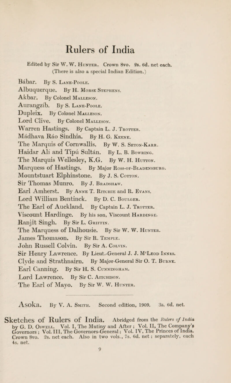 Rulers of India Edited by Sir W. W. Hunter. Crown 8vo. 2s. 6d. net each. (There is also a special Indian Edition.) Babar. By S. Lane-Poole. Albuquerque. By H. Morse Stephens. Akbar. By Colonel Malleson. Aurangzib. By S. Lane-Poole. Dupleix. By Colonel Malleson. Lord Clive. By Colonel Malleson. Warren Hastings. By Captain L. J. Trotter. Madhava Rao Sindhia. By H. G. Keene. The Marquis of Cornwallis. By W. S. Seton-Karr. Haidar All and Tipu Sultan. By L. B. Bowring. The Marquis Wellesley, K.G. By W. H. Hutton. Marquess of Hastings. By Major Ross-of-Bladensburg. Mountstuart Elphinstone. By J. S. Cotton. Sir Thomas Munro. By J. Bradshaw. Earl Amherst. By Anne T. Ritchie and R. Evans. Lord William Bentinck. By D. C. Boulger. The Earl of Auckland. By Captain L, J. Trotter. Viscount Hardinge. By his son, Viscount Hardinge. Ranjit Singh. By Sir L. Griffin. The Marquess of Dalhousie. By Sir W. W. Hunter. James Thomason. By Sir R. Temple. John Russell Colvin. By Sir A. Colvin. Sir Henry Lawrence. By Lieut.-General J. J. McLeod Innes. Clyde and Strathnairn. By Major-General Sir O. T. Burne. Earl Canning. By Sir H. S. Cunningham. Lord Lawrence. By Sir C. Aitchison. The Earl of Mayo. By Sir W. W. H UNTER. Asoka. By V. A. Smith. Second edition, 1909. 3s. 6d. net. Sketches of Rulers of India. Abridged from the Rulers of India by G. D. Oswell. Vol. I, The Mutiny and After ; Vol. II, The Company’s Governors ; Vol. Ill, The Governors-General; Vol. IV, The Princes of India. Crown 8vo. 2s. net each. Also in two vols., 7s. 6d. net; separately, each 4s. net.