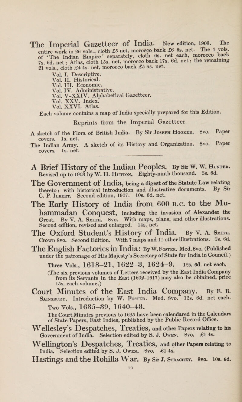 The Imperial Gazetteer of India, New edition, 1908. The entire work in 26 vols., cloth £5 net, morocco back £6 6s. net. The 4 vols. of ‘The Indian Empire’ separately, cloth 6s. net each, morocco back 7s. 6d. net; Atlas, cloth 15s. net, morocco back 17s. 6d. net; the remaining 21 vols., cloth £4 4s. net, morocco back £5 5s. net. Vol. I. Descriptive. Vol. II. Historical. Vol. III. Economic. Vol. IV. Administrative. Vol. V-XXIV. Alphabetical Gazetteer. Vol. XXV. Index. Vol. XXVI. Atlas. Each volume contains a map of India specially prepared for this Edition. Reprints from the Imperial Gazetteer. A sketch of the Flora of British India. By Sir Joseph Hooker. Bvo. Paper covers. Is. net. The Indian Army. A sketch of its History and Organization. 8vo. Paper covers. Is. net. A Brief History of the Indian Peoples. By Sir w. w. Hunter. Revised up to 1903 by W. H. Hutton. Eighty-ninth thousand. 3s. 6d. The Government of India, being a digest of the Statute Law relating thereto; with historical introduction and illustrative documents. By Sir C. P. Ilbert* Second edition, 1907. 10s. 6d. net. The Early History of India from 600 b.c. to the Mu¬ hammadan Conquest, including the invasion of Alexander the Great. By V. A. Smith. Bvo. With maps, plans, and other illustrations. Second edition, revised and enlarged. 14s. net. The Oxford Student’s History of India. By v. a. Smith. Crown 8vo. Second Edition. With 7 maps and 11 other illustrations. 2s. 6d. The English Factories in India: By W.Foster. Med.Bvo. (Published under the patronage of His Majesty’s Secretary of State for India in Council.) Three Vols., 1618-21, 1622-3, 1624-9. 12s. 6d. net each. (The six previous volumes of Letters received by the East India Company from its Servants in the East (1602-1617) may also be obtained, price 15s. each volume.) Court Minutes of the East India Company. By E. b. Sainsbury. Introduction by W. Foster. Med. Bvo. 12s. 6d. net each. Two Vols., 1635-39, 1640-43. The Court Minutes previous to 1635 have been calendared in the Calendars of State Papers, East Indies, published by the Public Record Office. Wellesley’s Despatches, Treaties, and other Papers relating to his Government of India. Selection edited by S. J. Owen. Bvo. £1 4s. Wellington s Despatches, Treaties, and other Papers relating to India. Selection edited by S. J. Owen. Bvo. £1 4s. Hastings and the Rohilla War. By Sir j. Strachey. 8vo. ios. 6d. IO