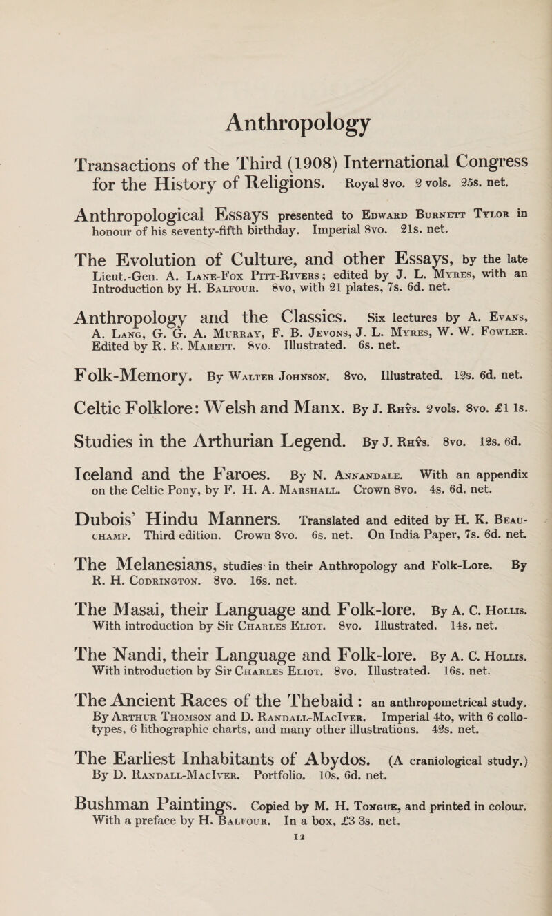 Anthropology Transactions of the Third (1908) International Congress for the History of Religions. Royal 8vo. 2 vols, 25s. net. Anthropological Essays presented to Edward Burnett Tylor in honour of his seventy-fifth birthday. Imperial 8vo. 21s. net. The Evolution of Culture, and other Essays, by the late Lieut.-Gen. A. Lane-Fox Pitt-Rivers ; edited by J. L. Myres, with an Introduction by H. Balfour. 8vo, with 21 plates, 7s. 6d. net. Anthropology and the Classics. Six lectures by a. Evans, A. Lang, G. G. A. Murray, F. B. Jevons, J. L. Myres, W. W. Fowler. Edited by R. R. Marett. 8vq. Illustrated. 6s. net. Folk-Memory. By Walter Johnson. 8vo. Illustrated. 12s. 6d. net. Celtic Folklore: Welsh and Manx. By J. Rhys. 2vois. 8vo. £i is. Studies in the Arthurian Legend. By J. Rhys. 8vo. 12s. 6d. Iceland and the Faroes. By n. Annandale. With an appendix on the Celtic Pony, by F. H. A. Marshall. Crown 8vo. 4s. 6d. net. Dubois’ Hindu Manners. Translated and edited by H. K. Beau¬ champ. Third edition. Crown 8vo. 6s. net. On India Paper, 7s. 6d. net. The Melanesians, studies in their Anthropology and Folk-Lore. By R. H. Codrington. 8vo. 16s. net. The Masai, their Language and Folk-lore. By a. c. Hollis. With introduction by Sir Charles Eliot. 8vo. Illustrated. 14s. net. The Nandi, their Language and Folk-lore. By a. c. Hollis. With introduction by Sir Charles Eliot. 8vo. Illustrated. 16s. net. The Ancient Races of the Thebaid : an anthropometrical study. By Arthur Thomson and D. Randall-MacIver. Imperial 4to, with 6 collo¬ types, 6 lithographic charts, and many other illustrations. 42s. net. The Earliest Inhabitants of Abydos. (A craniological study.) By D. Randall-MacIver. Portfolio. 10s. 6d. net. Bushman Paintings. Copied by M. H. Tongue, and printed in colour. With a preface by H. Balfour. In a box, £3 3s. net.