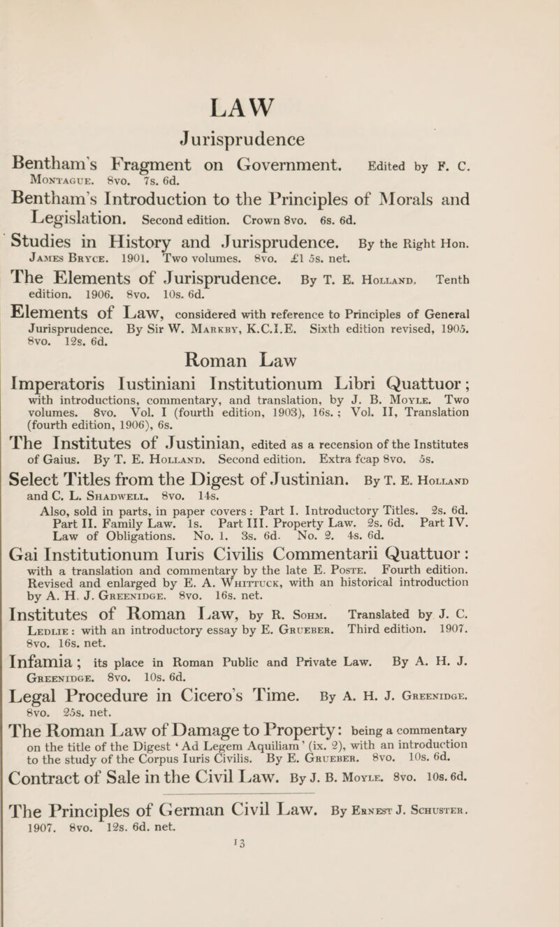 LAW Jurisprudence Bentham’s Fragment on Government, Edited by f. c. Montague. 8vo. 7s. 6d. Bentham’s Introduction to the Principles of Morals and Legislation. Second edition. Crown 8vo. 6s. 6d. Studies in History and Jurisprudence. By the Right Hon. James Bryce. 1901. Two volumes. 8vo. £1 5s. net. The Elements of Jurisprudence. By T. E. Holland. Tenth edition. 1906. 8vo. 10s. 6d. Elements of Law, considered with reference to Principles of General Jurisprudence. By Sir W. Markby, K.C.I.E. Sixth edition revised, 1905. 8vo. 12s. 6d. Roman Law Imperatoris Iustiniani Institutionum Libri Quattuor; with introductions, commentary, and translation, by J. B. Moyle. Two volumes. 8vo. Vol. I (fourth edition, 1903), 16s. ; Vol. II, Translation (fourth edition, 1906), 6s. The Institutes of Justinian, edited as a recension of the Institutes of Gains. By T. E. Holland. Second edition. Extra fcap 8vo. 5s. Select Titles from the Digest of Justinian. By t. e. Holland and C. L. Shadwell. 8vo. 14s. Also, sold in parts, in paper covers : Part I. Introductory Titles. 2s. 6d. Part II. Family Law. Is. Part III. Property Law. 2s. 6d. Part IV. Law of Obligations. No. 1. 3s. 6d. No. 2. 4s. 6d. Gai Institutionum Iuris Civilis Commentarii Quattuor: with a translation and commentary by the late E. Poste. Fourth edition. Revised and enlarged by E. A. Whittuck, with an historical introduction by A. H J. Greenidge. 8vo. 16s. net. Institutes of Roman Law, by R. Sohm. Translated by J. C. Ledlie : with an introductory essay by E. Grueber. Third edition. 1907. 8vo. 16s. net. Infamia \ its place in Roman Public and Private Law. By A. H. J. Greenidge. 8vo. 10s. 6d. Legal Procedure in Cicero s Time. By A. h. j. Greenidge. 8vo. 25s. net. The Roman Law of Damage to Property: being a commentary on the title of the Digest ‘Ad Legem Aquiliam’ (ix. 2), with an introduction to the study of the Corpus Iuris Civilis. By E. Grueber. 8vo. 10s. 6d. Contract of Sale in the Civil Law. By J. B. Moyle. 8vo. ios. 6d. The Principles of German Civil Law. By Ernest J. Schuster. 1907. 8vo. 12s. 6d. net.