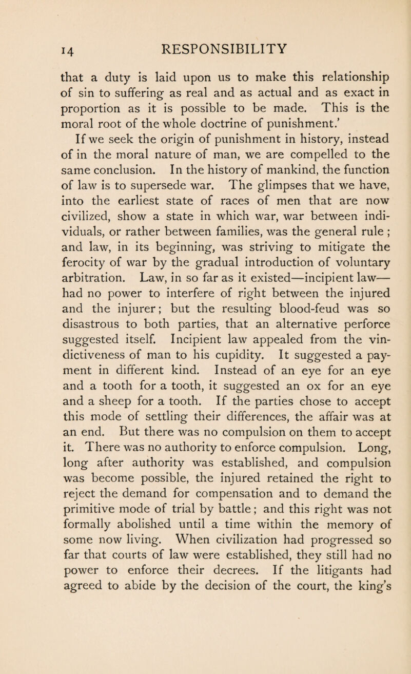 that a duty is laid upon us to make this relationship of sin to suffering as real and as actual and as exact in proportion as it is possible to be made. This is the moral root of the whole doctrine of punishment.’ If we seek the origin of punishment in history, instead of in the moral nature of man, we are compelled to the same conclusion. In the history of mankind, the function of law is to supersede war. The glimpses that we have, into the earliest state of races of men that are now civilized, show a state in which war, war between indi¬ viduals, or rather between families, was the general rule ; and law, in its beginning, was striving to mitigate the ferocity of war by the gradual introduction of voluntary arbitration. Law, in so far as it existed—incipient law— had no power to interfere of right between the injured and the injurer; but the resulting blood-feud was so disastrous to both parties, that an alternative perforce suggested itself. Incipient law appealed from the vin¬ dictiveness of man to his cupidity. It suggested a pay¬ ment in different kind. Instead of an eye for an eye and a tooth for a tooth, it suggested an ox for an eye and a sheep for a tooth. If the parties chose to accept this mode of settling their differences, the affair was at an end. But there was no compulsion on them to accept it. There was no authority to enforce compulsion. Long, long after authority was established, and compulsion was become possible, the injured retained the right to reject the demand for compensation and to demand the primitive mode of trial by battle; and this right was not formally abolished until a time within the memory of some now living. When civilization had progressed so far that courts of law were established, they still had no power to enforce their decrees. If the litigants had agreed to abide by the decision of the court, the king’s