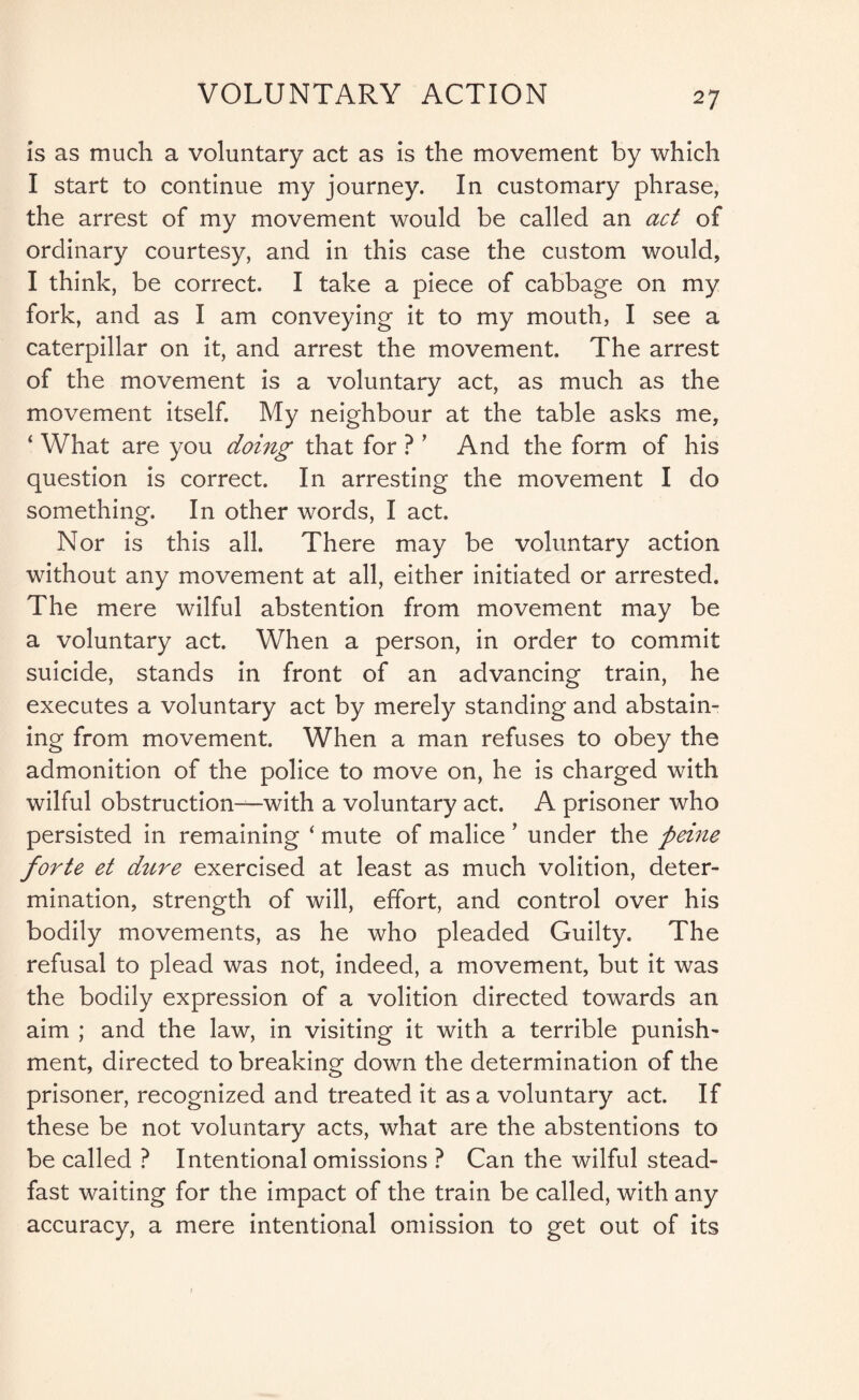 is as much a voluntary act as is the movement by which I start to continue my journey. In customary phrase, the arrest of my movement would be called an act of ordinary courtesy, and in this case the custom would, I think, be correct. I take a piece of cabbage on my fork, and as I am conveying it to my mouth, I see a caterpillar on it, and arrest the movement. The arrest of the movement is a voluntary act, as much as the movement itself. My neighbour at the table asks me, ‘ What are you doing that for ? ’ And the form of his question is correct. In arresting the movement I do something. In other words, I act. Nor is this all. There may be voluntary action without any movement at all, either initiated or arrested. The mere wilful abstention from movement may be a voluntary act. When a person, in order to commit suicide, stands in front of an advancing train, he executes a voluntary act by merely standing and abstain¬ ing from movement. When a man refuses to obey the admonition of the police to move on, he is charged with wilful obstruction—with a voluntary act. A prisoner who persisted in remaining ‘ mute of malice ’ under the peine forte et dure exercised at least as much volition, deter¬ mination, strength of will, effort, and control over his bodily movements, as he who pleaded Guilty. The refusal to plead was not, indeed, a movement, but it was the bodily expression of a volition directed towards an aim ; and the law, in visiting it with a terrible punish¬ ment, directed to breaking down the determination of the prisoner, recognized and treated it as a voluntary act. If these be not voluntary acts, what are the abstentions to be called ? Intentional omissions ? Can the wilful stead¬ fast waiting for the impact of the train be called, with any accuracy, a mere intentional omission to get out of its