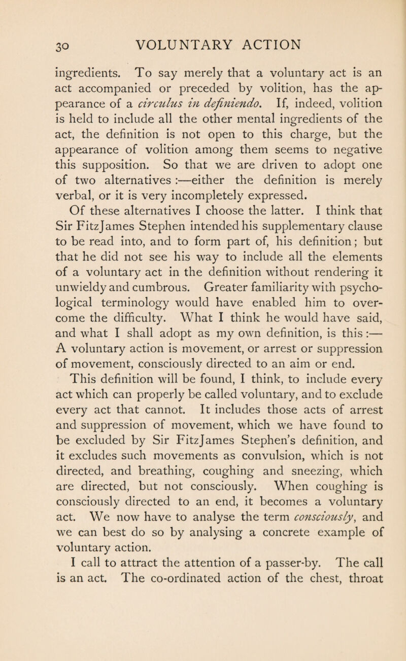 ingredients. To say merely that a voluntary act is an act accompanied or preceded by volition, has the ap¬ pearance of a circtilus in definiendo. If, indeed, volition is held to include all the other mental ingredients of the act, the definition is not open to this charge, but the appearance of volition among them seems to negative this supposition. So that we are driven to adopt one of two alternatives :—either the definition is merely verbal, or it is very incompletely expressed. Of these alternatives I choose the latter. I think that Sir Fitzjames Stephen intended his supplementary clause to be read into, and to form part of, his definition; but that he did not see his way to include all the elements of a voluntary act in the definition without rendering it unwieldy and cumbrous. Greater familiarity with psycho¬ logical terminology would have enabled him to over¬ come the difficulty. What I think he would have said, and what I shall adopt as my own definition, is this :— A voluntary action is movement, or arrest or suppression of movement, consciously directed to an aim or end. This definition will be found, I think, to include every act which can properly be called voluntary, and to exclude every act that cannot. It includes those acts of arrest and suppression of movement, which we have found to be excluded by Sir Fitzjames Stephens definition, and it excludes such movements as convulsion, which is not directed, and breathing, coughing and sneezing, which are directed, but not consciously. When coughing is consciously directed to an end, it becomes a voluntary act. We now have to analyse the term consciously, and we can best do so by analysing a concrete example of voluntary action. I call to attract the attention of a passer-by. The call is an act. The co-ordinated action of the chest, throat