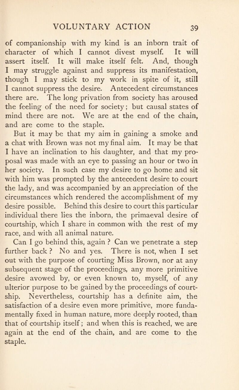 of companionship with my kind is an inborn trait of character of which I cannot divest myself. It will assert itself. It will make itself felt. And, though I may struggle against and suppress its manifestation, though I may stick to my work in spite of it, still I cannot suppress the desire. Antecedent circumstances there are. The long privation from society has aroused the feeling of the need for society; but causal states of mind there are not. We are at the end of the chain, and are come to the staple. But it may be that my aim in gaining a smoke and a chat with Brown was not my final aim. It may be that I have an inclination to his daughter, and that my pro¬ posal was made with an eye to passing an hour or two in her society. In such case my desire to go home and sit with him was prompted by the antecedent desire to court the lady, and was accompanied by an appreciation of the circumstances which rendered the accomplishment of my desire possible. Behind this desire to court this particular individual there lies the inborn, the primaeval desire of courtship, which I share in common with the rest of my race, and with all animal nature. Can I go behind this, again ? Can we penetrate a step further back ? No and yes. There is not, when I set out with the purpose of courting Miss Brown, nor at any subsequent stage of the proceedings, any more primitive desire avowed by, or even known to, myself, of any ulterior purpose to be gained by the proceedings of court¬ ship. Nevertheless, courtship has a definite aim, the satisfaction of a desire even more primitive, more funda¬ mentally fixed in human nature, more deeply rooted, than that of courtship itself; and when this is reached, we are again at the end of the chain, and are come to the staple.