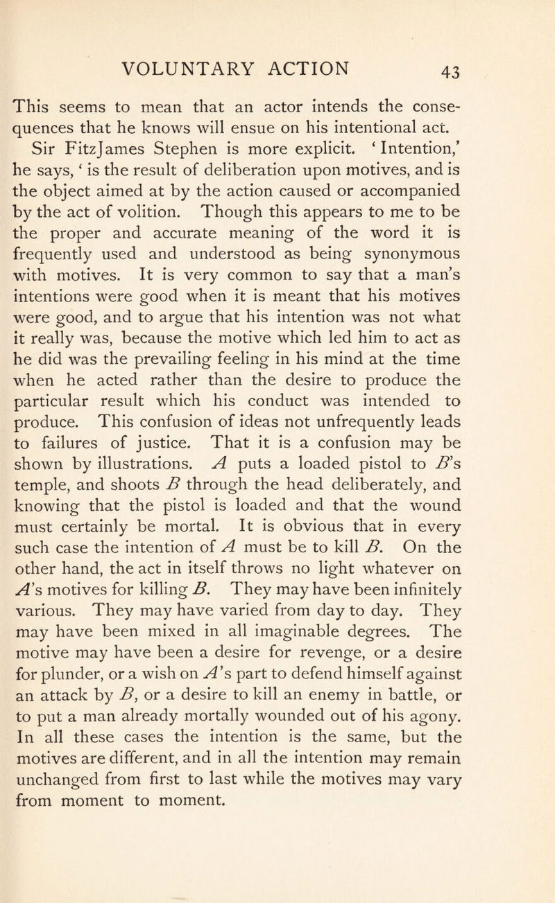 This seems to mean that an actor intends the conse¬ quences that he knows will ensue on his intentional act. Sir Fitzjames Stephen is more explicit. ‘ Intention/ he says, ‘ is the result of deliberation upon motives, and is the object aimed at by the action caused or accompanied by the act of volition. Though this appears to me to be the proper and accurate meaning of the word it is frequently used and understood as being synonymous with motives. It is very common to say that a man’s intentions were good when it is meant that his motives were good, and to argue that his intention was not what it really was, because the motive which led him to act as he did was the prevailing feeling in his mind at the time when he acted rather than the desire to produce the particular result which his conduct was intended to produce. This confusion of ideas not unfrequently leads to failures of justice. That it is a confusion may be shown by illustrations. A puts a loaded pistol to B’s temple, and shoots B through the head deliberately, and knowing that the pistol is loaded and that the wound must certainly be mortal It is obvious that in every such case the intention of A must be to kill B. On the other hand, the act in itself throws no light whatever on A’s motives for killing B. They may have been infinitely various. They may have varied from day to day. They may have been mixed in all imaginable degrees. The motive may have been a desire for revenge, or a desire for plunder, or a wish on A’s part to defend himself against an attack by B, or a desire to kill an enemy in battle, or to put a man already mortally wounded out of his agony. In all these cases the intention is the same, but the motives are different, and in all the intention may remain unchanged from first to last while the motives may vary from moment to moment.