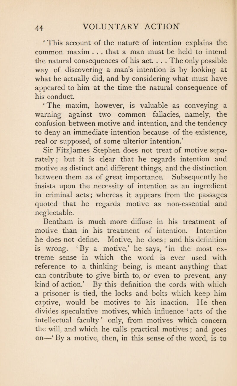 ‘ This account of the nature of intention explains the common maxim . . . that a man must be held to intend the natural consequences of his act. . . . The only possible way of discovering a mans intention is by looking at what he actually did, and by considering what must have appeared to him at the time the natural consequence of his conduct. ‘ The maxim, however, is valuable as conveying a warning against two common fallacies, namely, the confusion between motive and intention, and the tendency to deny an immediate intention because of the existence, real or supposed, of some ulterior intention.’ Sir FitzJames Stephen does not treat of motive sepa¬ rately ; but it is clear that he regards intention and motive as distinct and different things, and the distinction between them as of great importance. Subsequently he insists upon the necessity of intention as an ingredient in criminal acts; whereas it appears from the passages quoted that he regards motive as non-essential and neglectable. Bentham is much more diffuse in his treatment of motive than in his treatment of intention. Intention he does not define. Motive, he does; and his definition is wrong. ‘ By a motive,’ he says, f in the most ex¬ treme sense in which the word is ever used with reference to a thinking being, is meant anything that can contribute to give birth to, or even to prevent, any kind of action.’ By this definition the cords with which a prisoner is tied, the locks and bolts which keep him captive, would be motives to his inaction. He then divides speculative motives, which influence ‘ acts of the intellectual faculty ’ only, from motives which concern the will, and which he calls practical motives ; and goes on—‘ By a motive, then, in this sense of the word, is to