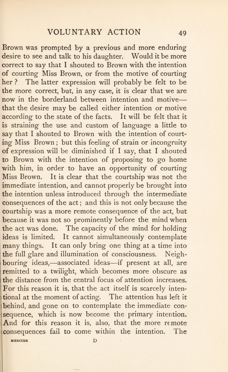 Brown was prompted by a previous and more enduring desire to see and talk to his daughter. Would it be more correct to say that I shouted to Brown with the intention of courting Miss Brown, or from the motive of courting her ? The latter expression will probably be felt to be the more correct, but, in any case, it is clear that we are now in the borderland between intention and motive— that the desire may be called either intention or motive according to the state of the facts. It will be felt that it is straining the use and custom of language a little to say that I shouted to Brown with the intention of court¬ ing Miss Brown ; but this feeling of strain or incongruity of expression will be diminished if I say, that I shouted to Brown with the intention of proposing to go home with him, in order to have an opportunity of courting Miss Brown. It is clear that the courtship was not the immediate intention, and cannot properly be brought into the intention unless introduced through the intermediate consequences of the act; and this is not only because the courtship was a more remote consequence of the act, but because it was not so prominently before the mind when the act was done. The capacity of the mind for holding ideas is limited. It cannot simultaneously contemplate many things. It can only bring one thing at a time into the full glare and illumination of consciousness. Neigh¬ bouring ideas,—associated ideas—if present at all, are remitted to a twilight, which becomes more obscure as I the distance from the central focus of attention increases. For this reason it is, that the act itself is scarcely inten¬ tional at the moment of acting. The attention has left it behind, and gone on to contemplate the immediate con¬ sequence, which is now become the primary intention. And for this reason it is, also, that the more remote consequences fail to come within the intention. The D MERCIKR