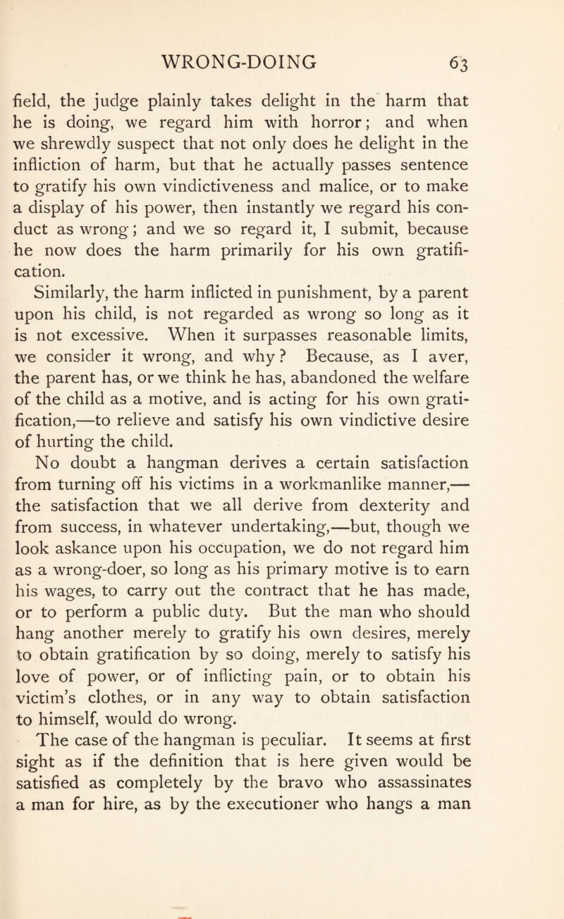 field, the judge plainly takes delight in the harm that he is doing, we regard him with horror; and when we shrewdly suspect that not only does he delight in the infliction of harm, but that he actually passes sentence to gratify his own vindictiveness and malice, or to make a display of his power, then instantly we regard his con¬ duct as wrong; and we so regard it, I submit, because he now does the harm primarily for his own gratifi¬ cation. Similarly, the harm inflicted in punishment, by a parent upon his child, is not regarded as wrong so long as it is not excessive. When it surpasses reasonable limits, we consider it wrong, and why ? Because, as I aver, the parent has, or we think he has, abandoned the welfare of the child as a motive, and is acting for his own grati¬ fication,—to relieve and satisfy his own vindictive desire of hurting the child. No doubt a hangman derives a certain satisfaction from turning off his victims in a workmanlike manner,— the satisfaction that we all derive from dexterity and from success, in whatever undertaking,—but, though we look askance upon his occupation, we do not regard him as a wrong-doer, so long as his primary motive is to earn his wages, to carry out the contract that he has made, or to perform a public duty. But the man who should hang another merely to gratify his own desires, merely to obtain gratification by so doing, merely to satisfy his love of power, or of inflicting pain, or to obtain his victim’s clothes, or in any way to obtain satisfaction to himself, would do wrong. The case of the hangman is peculiar. It seems at first sight as if the definition that is here given would be satisfied as completely by the bravo who assassinates a man for hire, as by the executioner who hangs a man