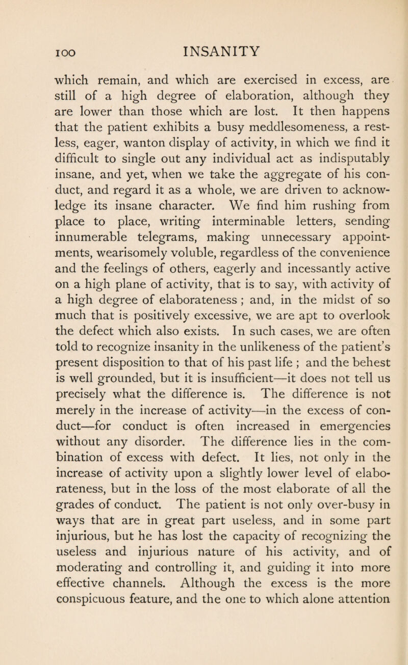 which remain, and which are exercised in excess, are still of a high degree of elaboration, although they are lower than those which are lost. It then happens that the patient exhibits a busy meddlesomeness, a rest¬ less, eager, wanton display of activity, in which we find it difficult to single out any individual act as indisputably insane, and yet, when we take the aggregate of his con¬ duct, and regard it as a whole, we are driven to acknow¬ ledge its insane character. We find him rushing from place to place, writing interminable letters, sending innumerable telegrams, making unnecessary appoint¬ ments, wearisomely voluble, regardless of the convenience and the feelings of others, eagerly and incessantly active on a high plane of activity, that is to say, with activity of a high degree of elaborateness ; and, in the midst of so much that is positively excessive, we are apt to overlook the defect which also exists. In such cases, we are often told to recognize insanity in the unlikeness of the patient’s present disposition to that of his past life ; and the behest is well grounded, but it is insufficient—it does not tell us precisely what the difference is. The difference is not merely in the increase of activity—in the excess of con¬ duct—for conduct is often increased in emergencies without any disorder. The difference lies in the com¬ bination of excess with defect. It lies, not only in the increase of activity upon a slightly lower level of elabo¬ rateness, but in the loss of the most elaborate of all the grades of conduct. The patient is not only over-busy in ways that are in great part useless, and in some part injurious, but he has lost the capacity of recognizing the useless and injurious nature of his activity, and of moderating and controlling it, and guiding it into more effective channels. Although the excess is the more conspicuous feature, and the one to which alone attention