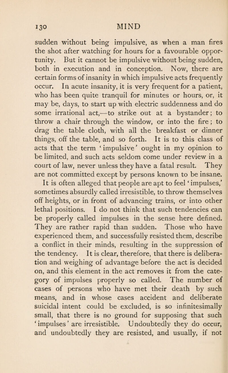 sudden without being impulsive, as when a man fires the shot after watching for hours for a favourable oppor¬ tunity. But it cannot be impulsive without being sudden, both in execution and in conception. Now, there are certain forms of insanity in which impulsive acts frequently occur. In acute insanity, it is very frequent for a patient, who has been quite tranquil for minutes or hours, or, it may be, days, to start up with electric suddenness and do some irrational act,—to strike out at a bystander; to throw a chair through the window, or into the fire ; to drag the table cloth, with all the breakfast or dinner things, off the table, and so forth. It is to this class of acts that the term ‘ impulsive' ought in my opinion to be limited, and such acts seldom come under review in a court of law, never unless they have a fatal result. They are not committed except by persons known to be insane. It is often alleged that people are apt to feel ‘ impulses/ sometimes absurdly called irresistible, to throw themselves off heights, or in front of advancing trains, or into other lethal positions. I do not think that such tendencies can be properly called impulses in the sense here defined. They are rather rapid than sudden. Those who have experienced them, and successfully resisted them, describe a conflict in their minds, resulting in the suppression of the tendency. It is clear, therefore, that there is delibera¬ tion and weighing of advantage before the act is decided on, and this element in the act removes it from the cate¬ gory of impulses properly so called. The number of cases of persons who have met their death by such means, and in whose cases accident and deliberate suicidal intent could be excluded, is so infinitesimally small, that there is no ground for supposing that such * impulses ’ are irresistible. Undoubtedly they do occur, and undoubtedly they are resisted, and usually, if not