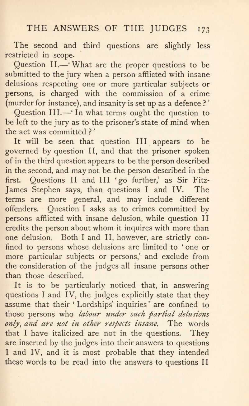 The second and third questions are slightly less restricted in scope. Question II.—‘What are the proper questions to be submitted to the jury when a person afflicted with insane delusions respecting one or more particular subjects or persons, is charged with the commission of a crime (murder for instance), and insanity is set up as a defence ? ’ Question III.—‘ In what terms ought the question to be left to the jury as to the prisoner’s state of mind when the act was committed ? ’ It will be seen that question III appears to be governed by question II, and that the prisoner spoken of in the third question appears to be the person described in the second, and may not be the person described in the first. Questions II and III ‘go further/ as Sir Fitz- James Stephen says, than questions I and IV. The terms are more general, and may include different offenders. Question I asks as to crimes committed by persons afflicted with insane delusion, while question II credits the person about whom it inquires with more than one delusion. Both I and II, however, are strictly con¬ fined to persons whose delusions are limited to ‘ one or more particular subjects or persons,’ and exclude from the consideration of the judges all insane persons other than those described. It is to be particularly noticed that, in answering questions I and IV, the judges explicitly state that they assume that their ‘ Lordships inquiries * are confined to those persons who labour under such partial delusions only, and are not in other respects insane. The words that I have italicized are not in the questions. They are inserted by the judges into their answers to questions I and IV, and it is most probable that they intended these words to be read into the answers to questions II