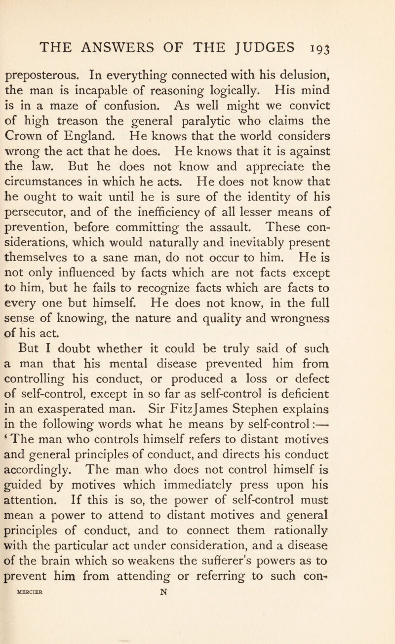 preposterous. In everything connected with his delusion, the man is incapable of reasoning logically. His mind is in a maze of confusion. As well might we convict of high treason the general paralytic who claims the Crown of England. He knows that the world considers wrong the act that he does. He knows that it is against the law. But he does not know and appreciate the circumstances in which he acts. He does not know that he ought to wait until he is sure of the identity of his persecutor, and of the inefficiency of all lesser means of prevention, before committing the assault. These con¬ siderations, which would naturally and inevitably present themselves to a sane man, do not occur to him. He is not only influenced by facts which are not facts except to him, but he fails to recognize facts which are facts to every one but himself. He does not know, in the full sense of knowing, the nature and quality and wrongness of his act. But I doubt whether it could be truly said of such a man that his mental disease prevented him from controlling his conduct, or produced a loss or defect of self-control, except in so far as self-control is deficient in an exasperated man. Sir FitzJames Stephen explains in the following words what he means by self-control:— 4 The man who controls himself refers to distant motives and general principles of conduct, and directs his conduct accordingly. The man who does not control himself is guided by motives which immediately press upon his attention. If this is so, the power of self-control must mean a power to attend to distant motives and general principles of conduct, and to connect them rationally with the particular act under consideration, and a disease of the brain which so weakens the sufferer’s powers as to prevent him from attending or referring to such con- N MERCIER